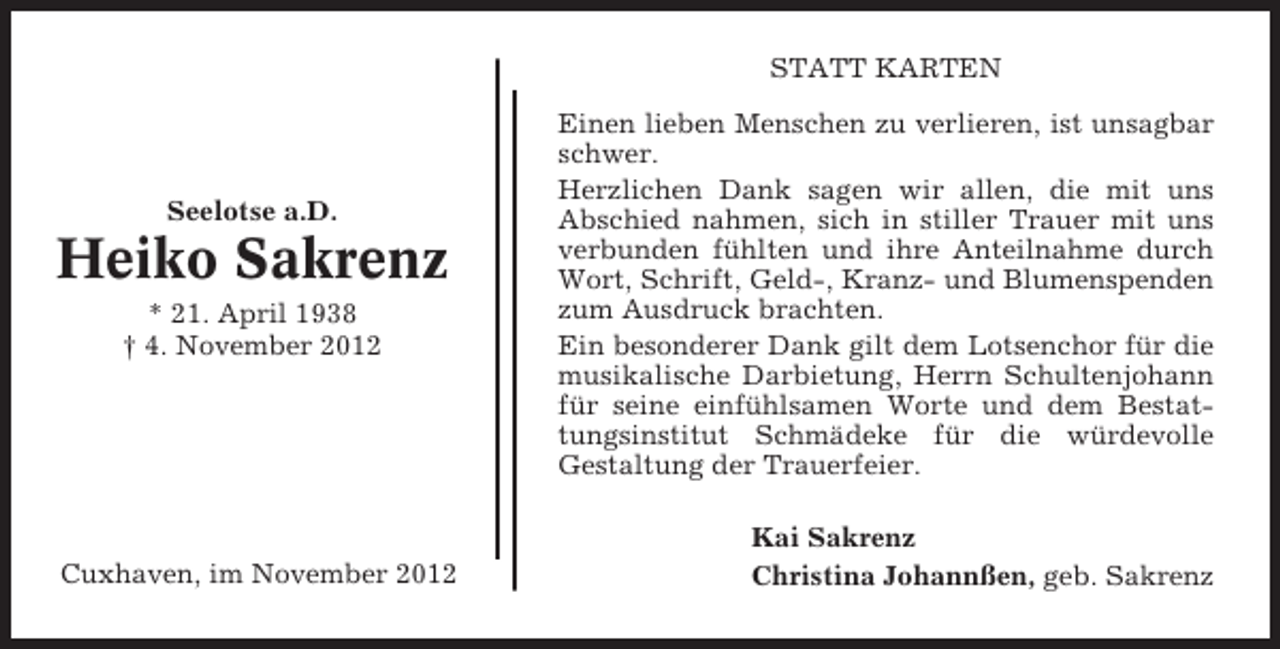 <p>STATT KARTEN</p><p>Seelotse a.D.</p><p>Heiko Sakrenz<br />* 21. April 1938<br />† 4. November 2012</p><p>Cuxhaven, im November 2012</p><p>Einen lieben Menschen zu verlieren, ist unsagbar<br />schwer.<br />Herzlichen Dank sagen wir allen, die mit uns<br />Abschied nahmen, sich in stiller Trauer mit uns<br />verbunden fühlten und ihre Anteilnahme durch<br />Wort, Schrift, Geld-, Kranz- und Blumenspenden<br />zum Ausdruck brachten.<br />Ein besonderer Dank gilt dem Lotsenchor für die<br />musikalische Darbietung, Herrn Schultenjohann<br />für seine einfühlsamen Worte und dem Bestattungsinstitut Schmädeke für die würdevolle<br />Gestaltung der Trauerfeier.<br />Kai Sakrenz<br />Christina Johannßen, geb. Sakrenz</p>