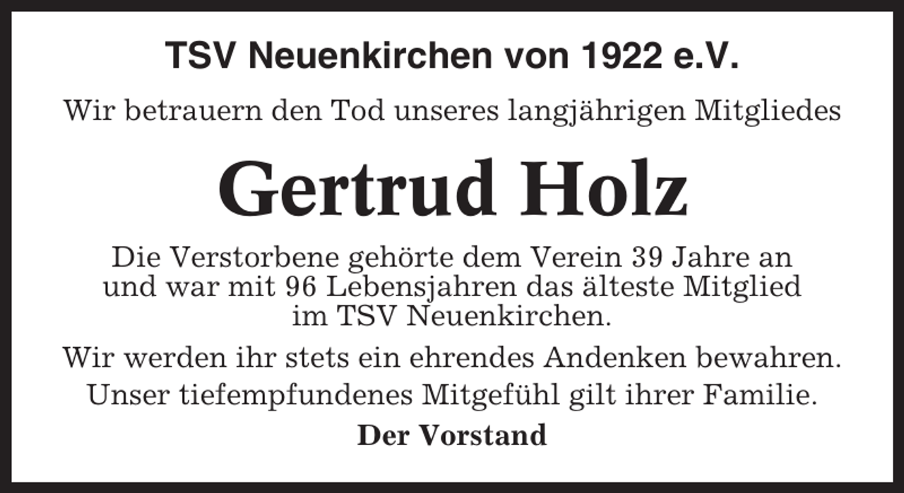 <p>TSV Neuenkirchen von 1922 e.V.<br />Wir betrauern den Tod unseres langjährigen Mitgliedes</p><p>Gertrud Holz<br />Die Verstorbene gehörte dem Verein 39 Jahre an<br />und war mit 96 Lebensjahren das älteste Mitglied<br />im TSV Neuenkirchen.<br />Wir werden ihr stets ein ehrendes Andenken bewahren.<br />Unser tiefempfundenes Mitgefühl gilt ihrer Familie.<br />Der Vorstand</p>