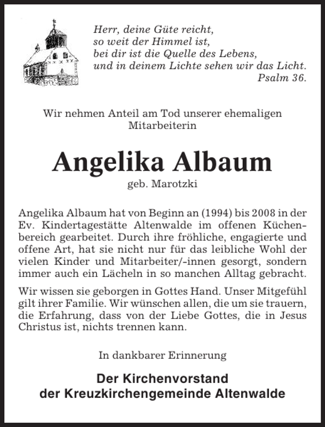 <p>Herr, deine Güte reicht,<br />so weit der Himmel ist,<br />bei dir ist die Quelle des Lebens,<br />und in deinem Lichte sehen wir das Licht.<br />Psalm 36.<br />Wir nehmen Anteil am Tod unserer ehemaligen<br />Mitarbeiterin</p><p>Angelika Albaum<br />geb. Marotzki<br />Angelika Albaum hat von Beginn an (1994) bis 2008 in der<br />Ev. Kindertagestätte Altenwalde im offenen Küchenbereich gearbeitet. Durch ihre fröhliche, engagierte und<br />offene Art, hat sie nicht nur für das leibliche Wohl der<br />vielen Kinder und Mitarbeiter/-innen gesorgt, sondern<br />immer auch ein Lächeln in so manchen Alltag gebracht.<br />Wir wissen sie geborgen in Gottes Hand. Unser Mitgefühl<br />gilt ihrer Familie. Wir wünschen allen, die um sie trauern,<br />die Erfahrung, dass von der Liebe Gottes, die in Jesus<br />Christus ist, nichts trennen kann.<br />In dankbarer Erinnerung</p><p>Der Kirchenvorstand<br />der Kreuzkirchengemeinde Altenwalde</p>