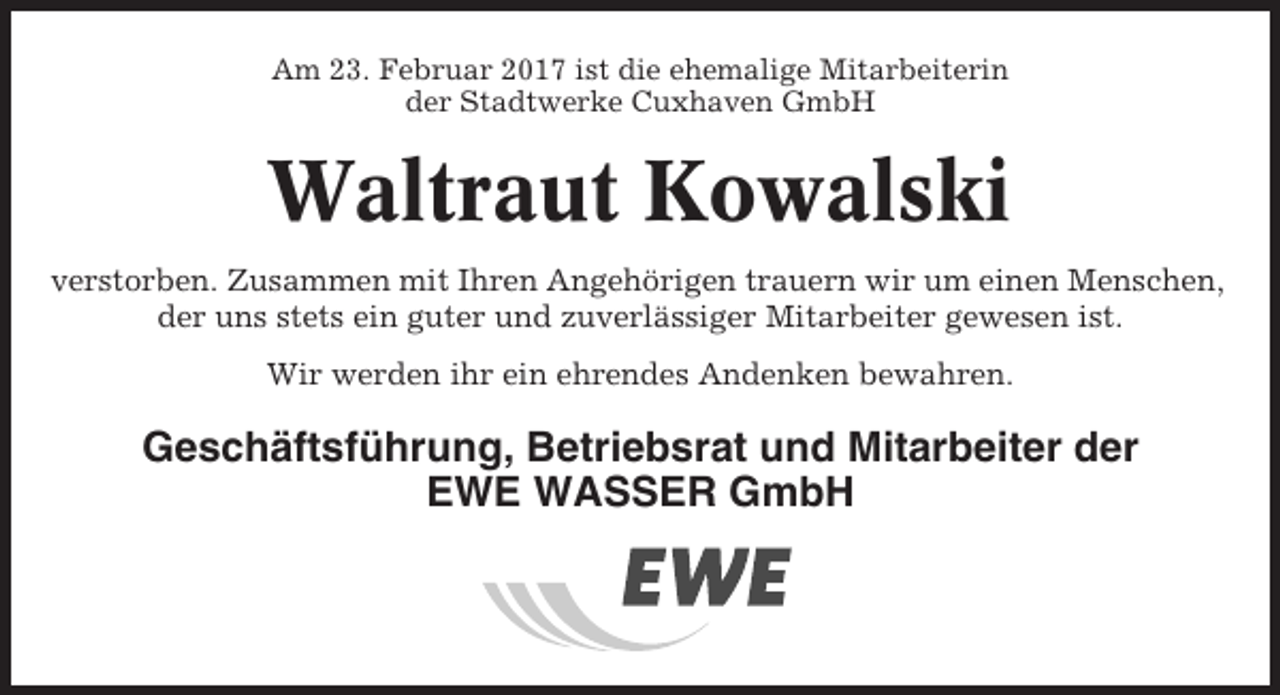 <p>Am 23. Februar 2017 ist die ehemalige Mitarbeiterin<br />der Stadtwerke Cuxhaven GmbH</p><p>Waltraut Kowalski<br />verstorben. Zusammen mit Ihren Angehörigen trauern wir um einen Menschen,<br />der uns stets ein guter und zuverlässiger Mitarbeiter gewesen ist.<br />Wir werden ihr ein ehrendes Andenken bewahren.</p><p>Geschäftsführung, Betriebsrat und Mitarbeiter der<br />EWE WASSER GmbH</p>
