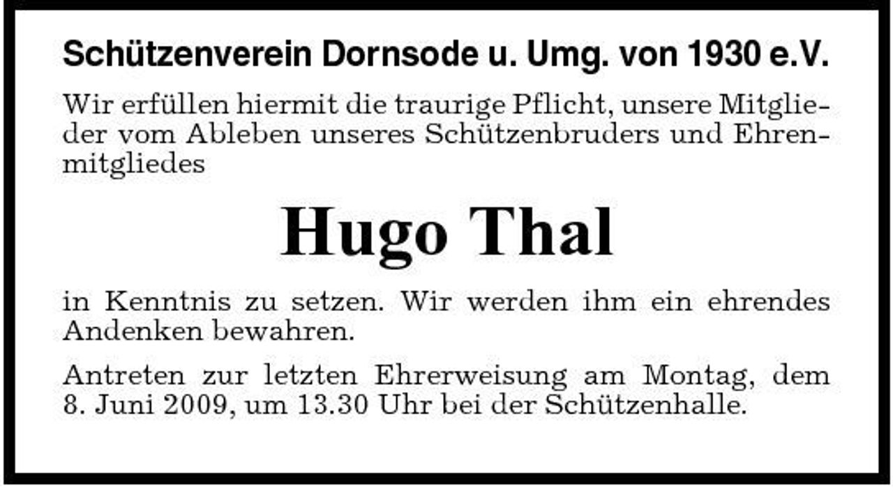 <p>Schützenverein Dornsode u. Umg. von 1930 e.V.<br />Wir erfüllen hiermit die traurige Pflicht, unsere Mitglieder vom Ableben unseres Schützenbruders und Ehrenmitgliedes</p><p>Hugo Thal<br />in Kenntnis zu setzen. Wir werden ihm ein ehrendes Andenken bewahren. Antreten zur letzten Ehrerweisung am Montag, dem 8. Juni 2009, um 13.30 Uhr bei der Schützenhalle.</p>