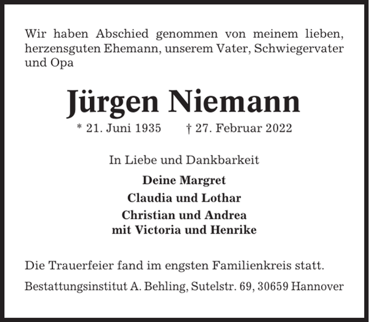 <p>Wir haben Abschied genommen von meinem lieben,<br />herzensguten Ehemann, unserem Vater, Schwiegervater<br />und Opa</p><p>Jürgen Niemann<br />* 21. Juni 1935</p><p>† 27. Februar 2022</p><p>In Liebe und Dankbarkeit<br />Deine Margret<br />Claudia und Lothar<br />Christian und Andrea<br />mit Victoria und Henrike<br />Die Trauerfeier fand im engsten Familienkreis statt.<br />Bestattungsinstitut A. Behling, Sutelstr. 69, 30659 Hannover</p>