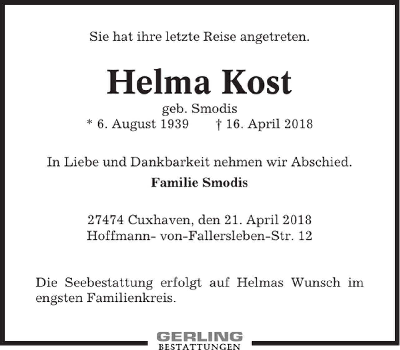 <p>Sie hat ihre letzte Reise angetreten.</p><p>Helma Kost<br />geb. Smodis<br />* 6. August 1939<br />† 16. April 2018<br />In Liebe und Dankbarkeit nehmen wir Abschied.<br />Familie Smodis<br />27474 Cuxhaven, den 21. April 2018<br />Hoffmann- von-Fallersleben-Str. 12</p><p>Die Seebestattung erfolgt auf Helmas Wunsch im<br />engsten Familienkreis.</p>