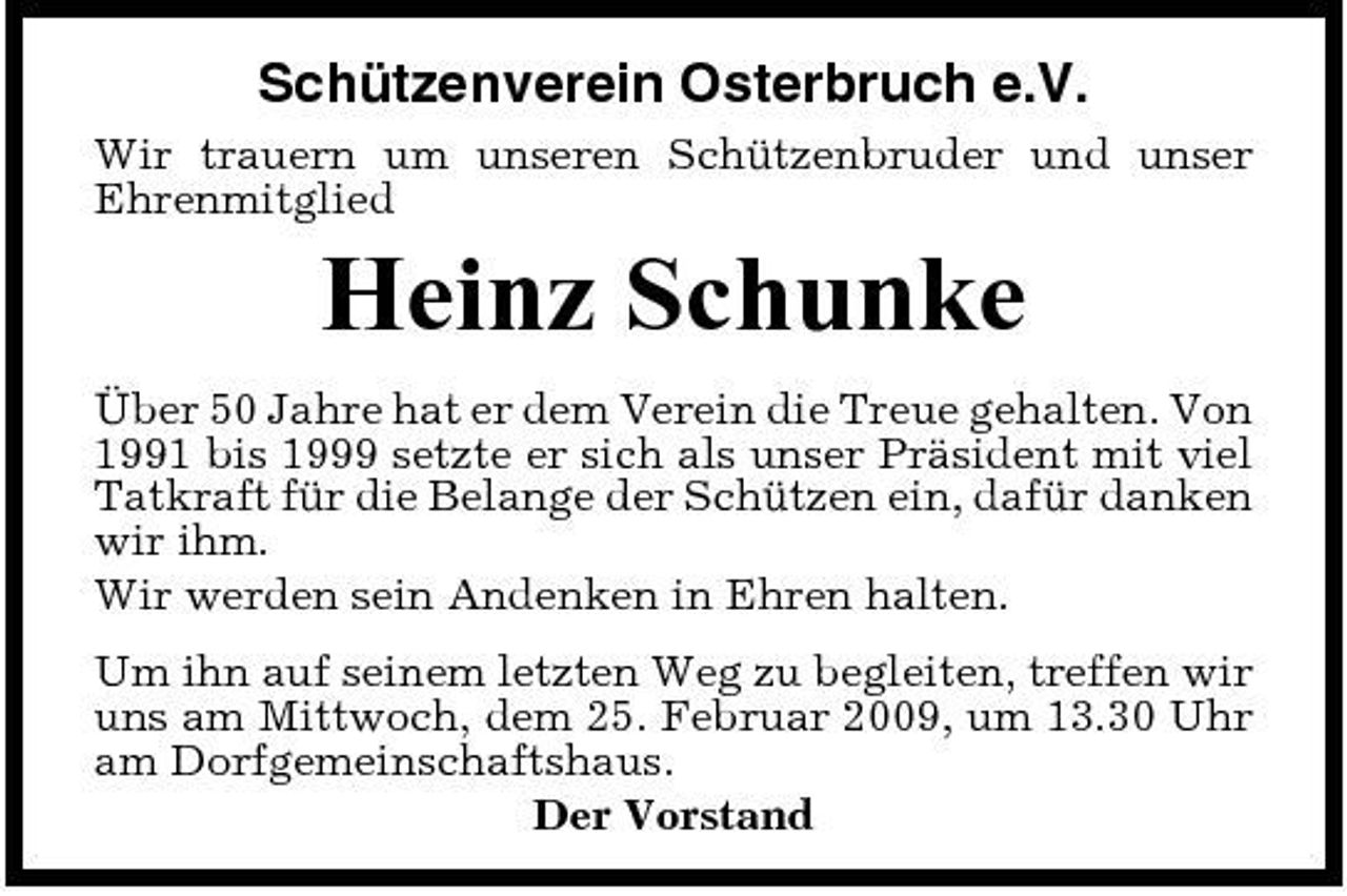 <p>Schützenverein Osterbruch e.V.<br />Wir trauern um unseren Schützenbruder und unser Ehrenmitglied</p><p>Heinz Schunke<br />Über 50 Jahre hat er dem Verein die Treue gehalten. Von 1991 bis 1999 setzte er sich als unser Präsident mit viel Tatkraft für die Belange der Schützen ein, dafür danken wir ihm. Wir werden sein Andenken in Ehren halten. Um ihn auf seinem letzten Weg zu begleiten, treffen wir uns am Mittwoch, dem 25. Februar 2009, um 13.30 Uhr am Dorfgemeinschaftshaus. Der Vorstand</p>