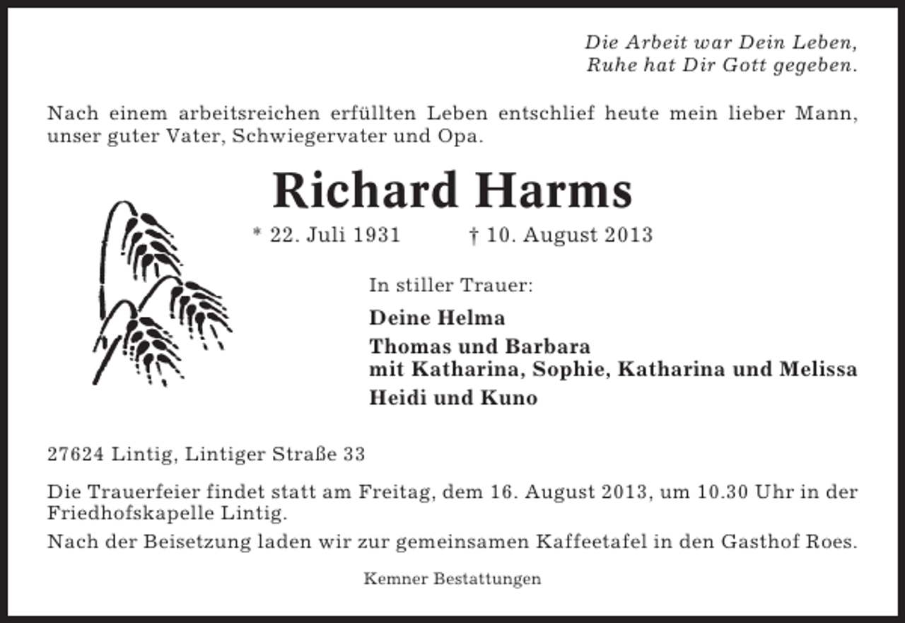 <p>Die Arbeit war Dein Leben,<br />Ruhe hat Dir Gott gegeben.<br />Nach einem arbeitsreichen erfüllten Leben entschlief heute mein lieber Mann,<br />unser guter Vater, Schwiegervater und Opa.</p><p>Richard Harms<br />* 22. Juli 1931</p><p>† 10. August 2013</p><p>In stiller Trauer:</p><p>Deine Helma<br />Thomas und Barbara<br />mit Katharina, Sophie, Katharina und Melissa<br />Heidi und Kuno<br />27624 Lintig, Lintiger Straße 33<br />Die Trauerfeier findet statt am Freitag, dem 16. August 2013, um 10.30 Uhr in der<br />Friedhofskapelle Lintig.<br />Nach der Beisetzung laden wir zur gemeinsamen Kaffeetafel in den Gasthof Roes.<br />Kemner Bestattungen</p>