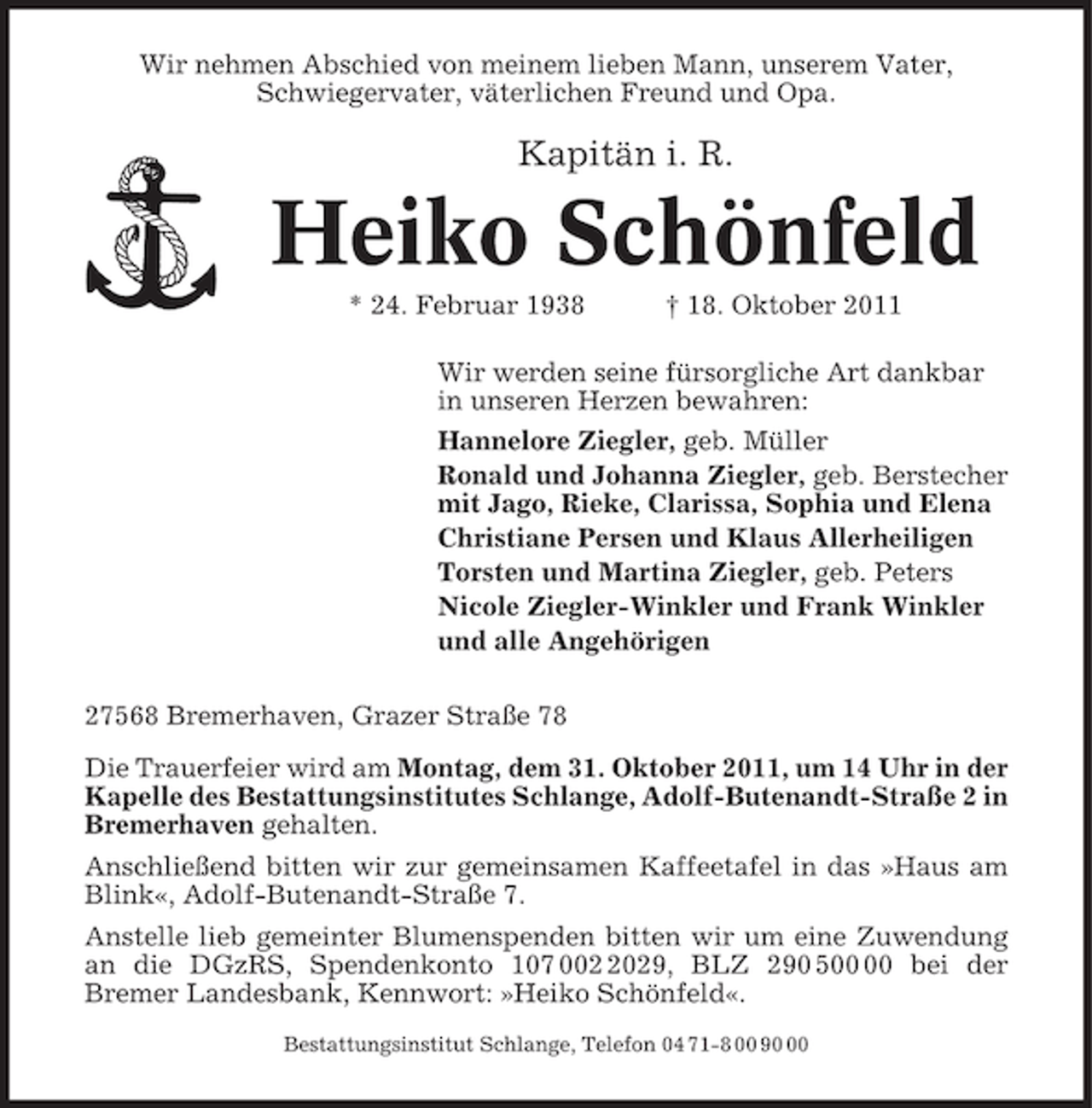 <p>Wir nehmen Abschied von meinem lieben Mann, unserem Vater,<br />Schwiegervater, väterlichen Freund und Opa.</p><p>Kapitän i. R.</p><p>Heiko Schönfeld<br />* 24. Februar 1938</p><p>† 18. Oktober 2011</p><p>Wir werden seine fürsorgliche Art dankbar<br />in unseren Herzen bewahren:<br />Hannelore Ziegler, geb. Müller<br />Ronald und Johanna Ziegler, geb. Berstecher<br />mit Jago, Rieke, Clarissa, Sophia und Elena<br />Christiane Persen und Klaus Allerheiligen<br />Torsten und Martina Ziegler, geb. Peters<br />Nicole Ziegler-Winkler und Frank Winkler<br />und alle Angehörigen<br />27568 Bremerhaven, Grazer Straße 78<br />Die Trauerfeier wird am Montag, dem 31. Oktober 2011, um 14 Uhr in der<br />Kapelle des Bestattungsinstitutes Schlange, Adolf-Butenandt-Straße 2 in<br />Bremerhaven gehalten.<br />Anschließend bitten wir zur gemeinsamen Kaffeetafel in das »Haus am<br />Blink«, Adolf-Butenandt-Straße 7.<br />Anstelle lieb gemeinter Blumenspenden bitten wir um eine Zuwendung<br />an die DGzRS, Spendenkonto 107 00029, BLZ 290 5 bei der<br />Bremer Landesbank, Kennwort: »Heiko Schönfeld«.<br />Bestattungsinstitut Schlange, Telefon 04 71-8 00 90</p>