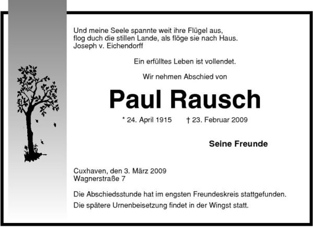 <p>Und meine Seele spannte weit ihre Flügel aus, flog duch die stillen Lande, als flöge sie nach Haus. Joseph v. Eichendorff Ein erfülltes Leben ist vollendet. Wir nehmen Abschied von</p><p>Paul Rausch<br />* 24. April 1915 † 23. Februar 2009</p><p>Seine Freunde<br />Cuxhaven, den 3. März 2009 Wagnerstraße 7 Die Abschiedsstunde hat im engsten Freundeskreis stattgefunden. Die spätere Urnenbeisetzung findet in der Wingst statt.</p>