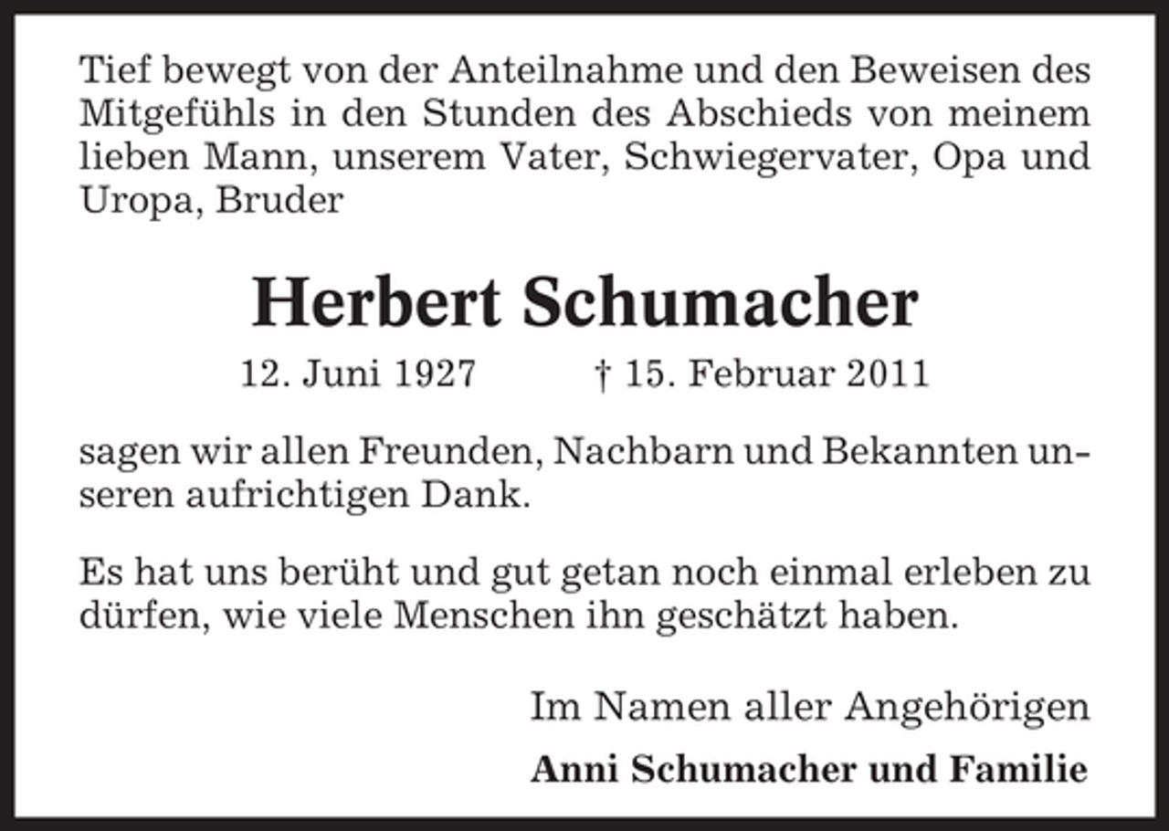 <p>Tief bewegt von der Anteilnahme und den Beweisen des Mitgefühls in den Stunden des Abschieds von meinem lieben Mann, unserem Vater, Schwiegervater, Opa und Uropa, Bruder</p><p>Herbert Schumacher<br />12. Juni 1927 † 15. Februar 2011 sagen wir allen Freunden, Nachbarn und Bekannten unseren aufrichtigen Dank. Es hat uns berüht und gut getan noch einmal erleben zu dürfen, wie viele Menschen ihn geschätzt haben.</p><p>Im Namen aller Angehörigen<br />Anni Schumacher und Familie</p>