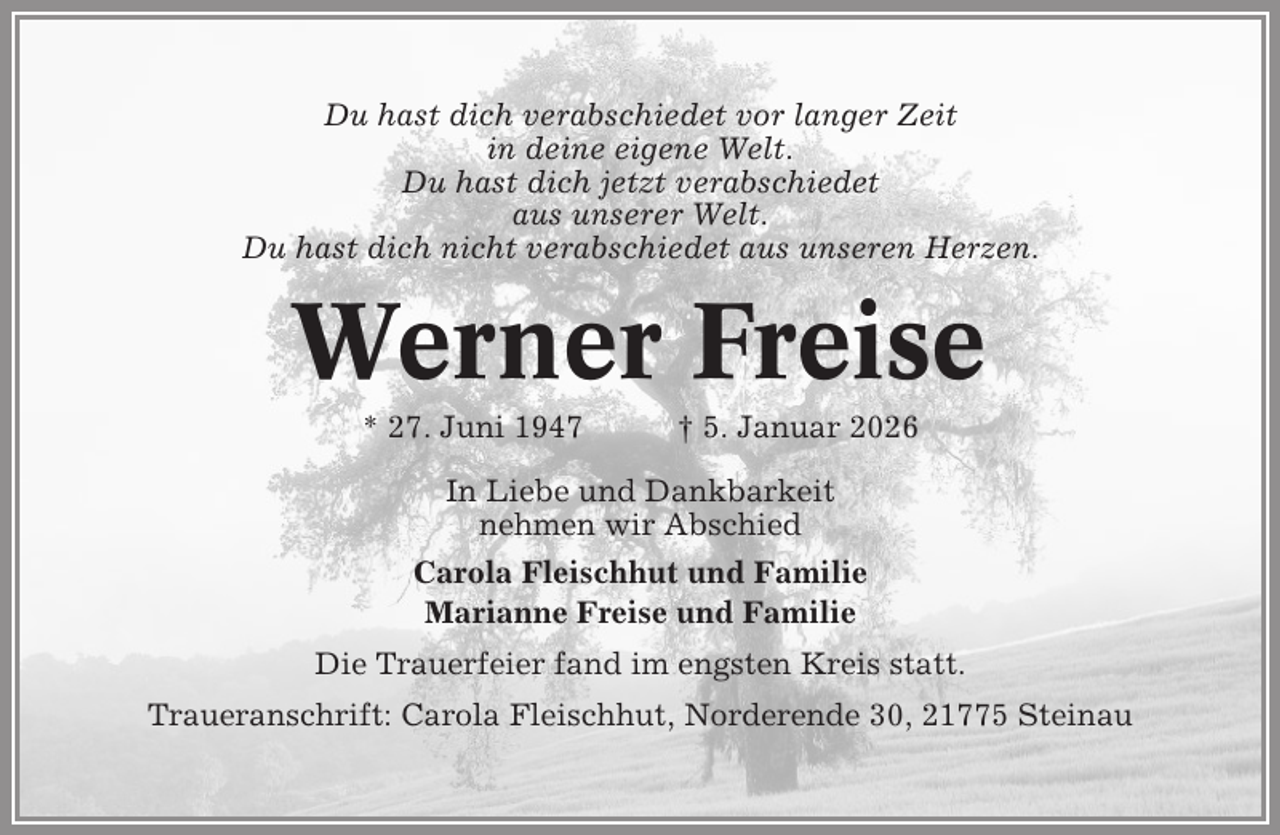 <p>Du hast dich verabschiedet vor langer Zeit<br />in deine eigene Welt.<br />Du hast dich jetzt verabschiedet<br />aus unserer Welt.<br />Du hast dich nicht verabschiedet aus unseren Herzen.</p><p>Werner Freise<br />* 27. Juni 1947</p><p>† 5. Januar 2026</p><p>In Liebe und Dankbarkeit<br />nehmen wir Abschied<br />Carola Fleischhut und Familie<br />Marianne Freise und Familie<br />Die Trauerfeier fand im engsten Kreis statt.<br />Traueranschrift: Carola Fleischhut, Norderende 30, 21775 Steinau</p>