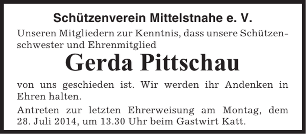 <p>Schützenverein Mittelstnahe e. V.<br />Unseren Mitgliedern zur Kenntnis, dass unsere Schützenschwester und Ehrenmitglied</p><p>Gerda Pittschau<br />von uns geschieden ist. Wir werden ihr Andenken in<br />Ehren halten.<br />Antreten zur letzten Ehrerweisung am Montag, dem<br />28. Juli 2014, um 13.30 Uhr beim Gastwirt Katt.</p>