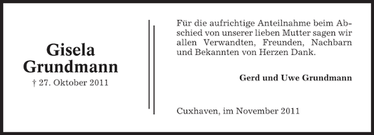 <p>Gisela<br />Grundmann<br />† 27. Oktober 2011</p><p>Für die aufrichtige Anteilnahme beim Abschied von unserer lieben Mutter sagen wir<br />allen Verwandten, Freunden, Nachbarn<br />und Bekannten von Herzen Dank.<br />Gerd und Uwe Grundmann</p><p>Cuxhaven, im November 2011</p>