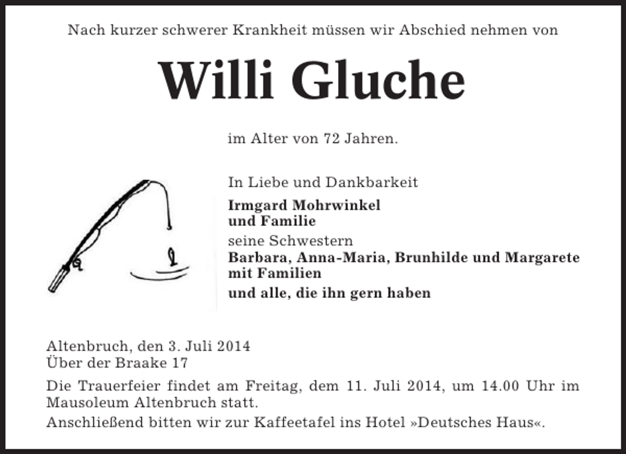 <p>Nach kurzer schwerer Krankheit müssen wir Abschied nehmen von</p><p>Willi Gluche<br />im Alter von 72 Jahren.<br />In Liebe und Dankbarkeit<br />Irmgard Mohrwinkel<br />und Familie<br />seine Schwestern<br />Barbara, Anna-Maria, Brunhilde und Margarete<br />mit Familien<br />und alle, die ihn gern haben</p><p>Altenbruch, den 3. Juli 2014<br />Über der Braake 17<br />Die Trauerfeier findet am Freitag, dem 11. Juli 2014, um 14.00 Uhr im<br />Mausoleum Altenbruch statt.<br />Anschließend bitten wir zur Kaffeetafel ins Hotel »Deutsches Haus«.</p>