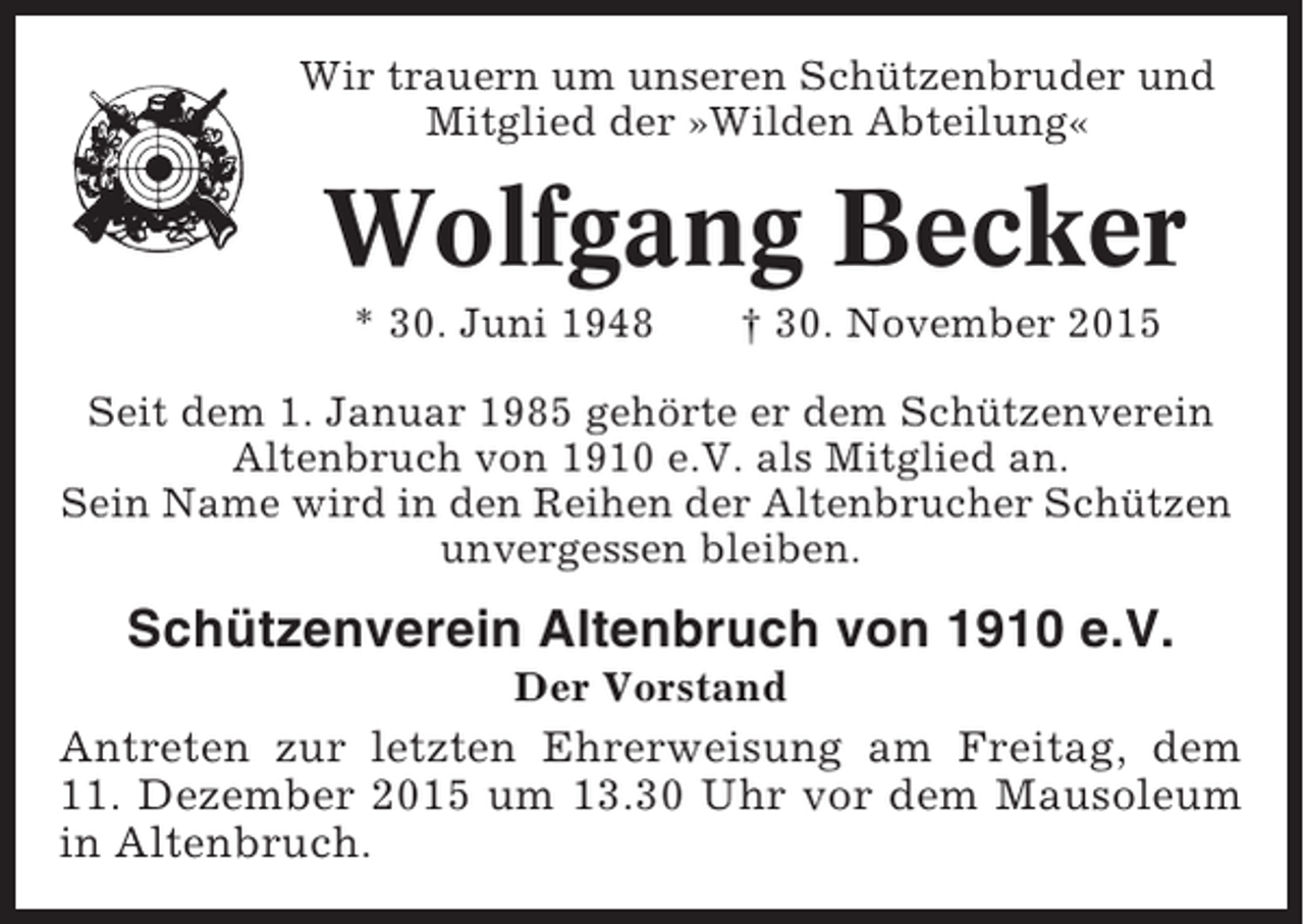 <p>Wir trauern um unseren Schützenbruder und<br />Mitglied der »Wilden Abteilung«</p><p>Wolfgang Becker<br />* 30. Juni 1948</p><p>† 30. November 2015</p><p>Seit dem 1. Januar 1985 gehörte er dem Schützenverein<br />Altenbruch von 1910 e.V. als Mitglied an.<br />Sein Name wird in den Reihen der Altenbrucher Schützen<br />unvergessen bleiben.</p><p>Schützenverein Altenbruch von 1910 e.V.<br />Der Vorstand</p><p>Antreten zur letzten Ehrerweisung am Freitag, dem<br />11. Dezember 2015 um 13.30 Uhr vor dem Mausoleum<br />in Altenbruch.</p>