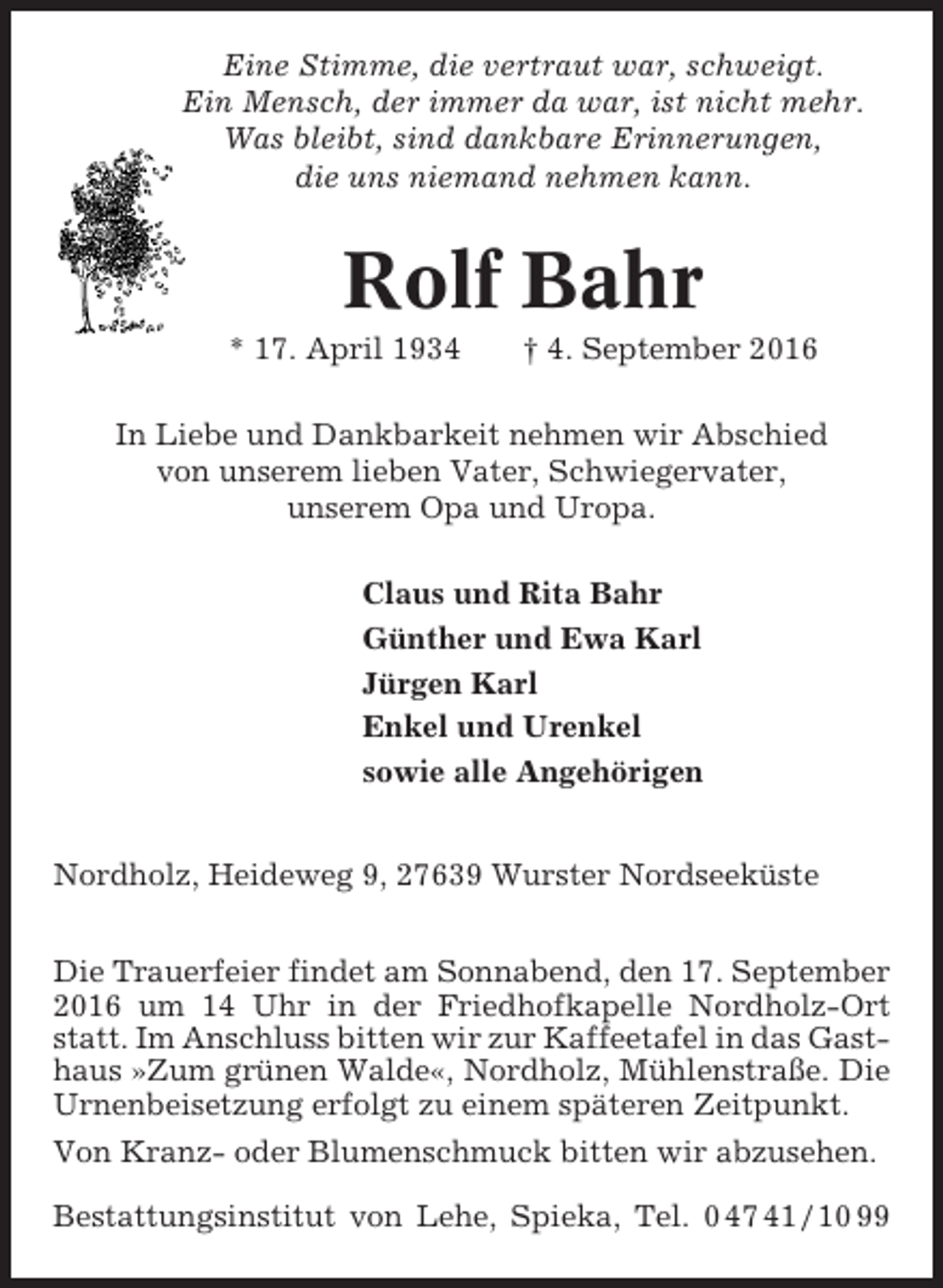 <p>Eine Stimme, die vertraut war, schweigt.<br />Ein Mensch, der immer da war, ist nicht mehr.<br />Was bleibt, sind dankbare Erinnerungen,<br />die uns niemand nehmen kann.</p><p>Rolf Bahr<br />* 17. April 1934</p><p>† 4. September 2016</p><p>In Liebe und Dankbarkeit nehmen wir Abschied<br />von unserem lieben Vater, Schwiegervater,<br />unserem Opa und Uropa.<br />Claus und Rita Bahr<br />Günther und Ewa Karl<br />Jürgen Karl<br />Enkel und Urenkel<br />sowie alle Angehörigen<br />Nordholz, Heideweg 9, 27639 Wurster Nordseeküste<br />Die Trauerfeier findet am Sonnabend, den 17. September<br />2016 um 14 Uhr in der Friedhofkapelle Nordholz-Ort<br />statt. Im Anschluss bitten wir zur Kaffeetafel in das Gasthaus »Zum grünen Walde«, Nordholz, Mühlenstraße. Die<br />Urnenbeisetzung erfolgt zu einem späteren Zeitpunkt.<br />Von Kranz- oder Blumenschmuck bitten wir abzusehen.<br />Bestattungsinstitut von Lehe, Spieka, Tel. 0 47 41 / 10 99</p>