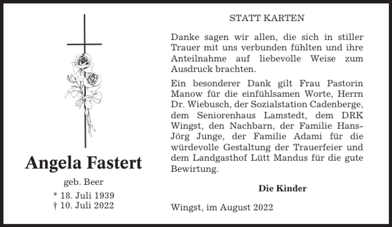 <p>STATT KARTEN<br />Danke sagen wir allen, die sich in stiller<br />Trauer mit uns verbunden fühlten und ihre<br />Anteilnahme auf liebevolle Weise zum<br />Ausdruck brachten.</p><p>Angela Fastert<br />geb. Beer<br />* 18. Juli 1939<br />† 10. Juli 2022</p><p>Ein besonderer Dank gilt Frau Pastorin<br />Manow für die einfühlsamen Worte, Herrn<br />Dr. Wiebusch, der Sozialstation Cadenberge,<br />dem Seniorenhaus Lamstedt, dem DRK<br />Wingst, den Nachbarn, der Familie HansJörg Junge, der Familie Adami für die<br />würdevolle Gestaltung der Trauerfeier und<br />dem Landgasthof Lütt Mandus für die gute<br />Bewirtung.<br />Die Kinder<br />Wingst, im August 2022</p>