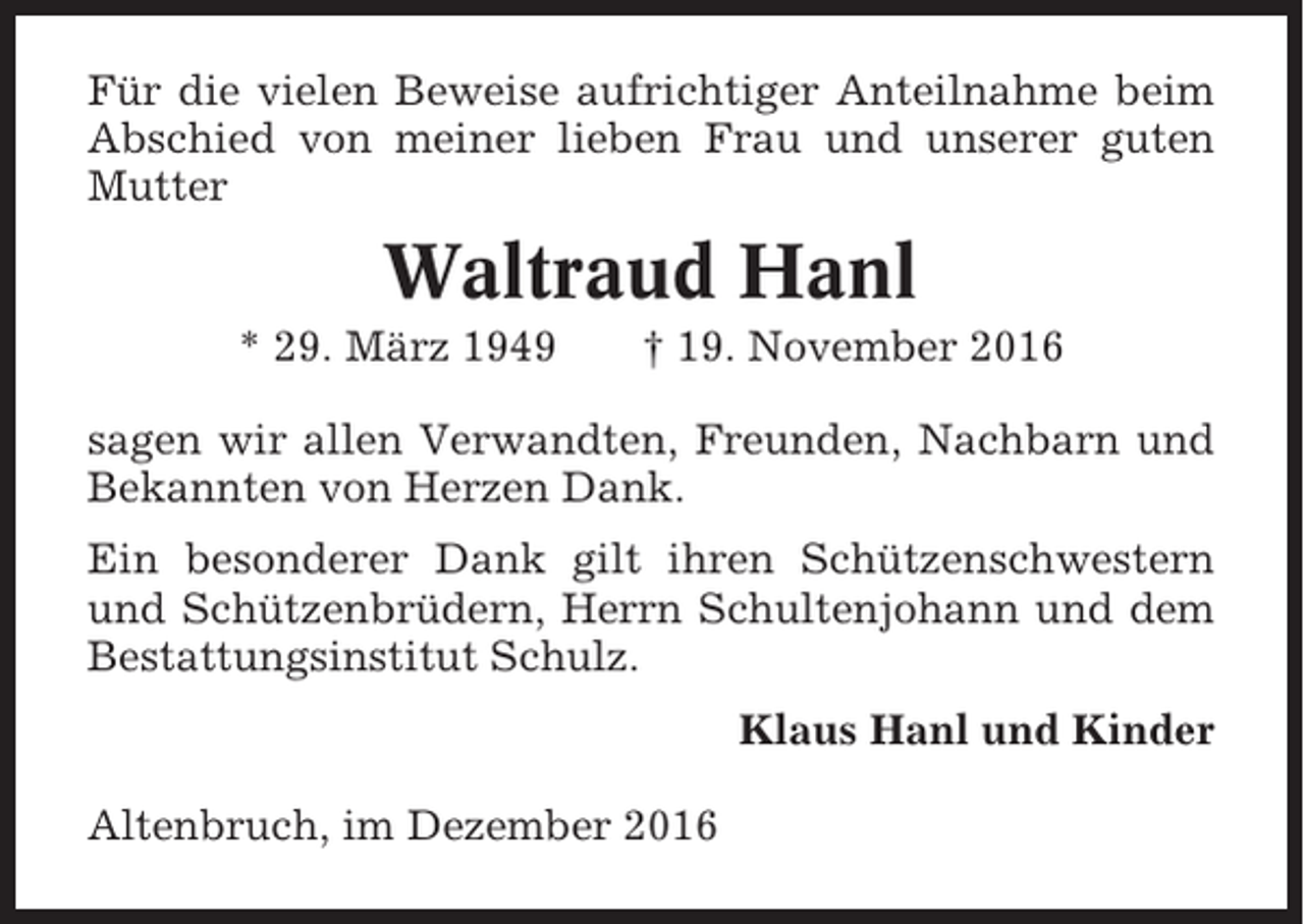 <p>Für die vielen Beweise aufrichtiger Anteilnahme beim<br />Abschied von meiner lieben Frau und unserer guten<br />Mutter</p><p>Waltraud Hanl<br />* 29. März 1949</p><p>† 19. November 2016</p><p>sagen wir allen Verwandten, Freunden, Nachbarn und<br />Bekannten von Herzen Dank.<br />Ein besonderer Dank gilt ihren Schützenschwestern<br />und Schützenbrüdern, Herrn Schultenjohann und dem<br />Bestattungsinstitut Schulz.<br />Klaus Hanl und Kinder<br />Altenbruch, im Dezember 2016</p>
