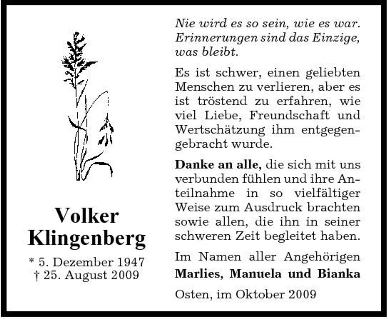 <p>Nie wird es so sein, wie es war. Erinnerungen sind das Einzige, was bleibt. Es ist schwer, einen geliebten Menschen zu verlieren, aber es ist tröstend zu erfahren, wie viel Liebe, Freundschaft und Wertschätzung ihm entgegengebracht wurde. Danke an alle, die sich mit uns verbunden fühlen und ihre Anteilnahme in so vielfältiger Weise zum Ausdruck brachten sowie allen, die ihn in seiner schweren Zeit begleitet haben. Im Namen aller Angehörigen Marlies, Manuela und Bianka Osten, im Oktober 2009</p><p>Volker Klingenberg<br />* 5. Dezember 1947 † 25. August 2009</p>