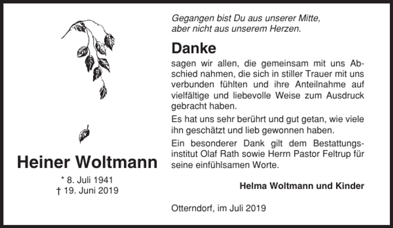 <p>Gegangen bist Du aus unserer Mitte,<br />aber nicht aus unserem Herzen.</p><p>Danke</p><p>Heiner Woltmann<br />* 8. Juli 1941<br />† 19. Juni 2019</p><p>sagen wir allen, die gemeinsam mit uns Abschied nahmen, die sich in stiller Trauer mit uns<br />verbunden fühlten und ihre Anteilnahme auf<br />vielfältige und liebevolle Weise zum Ausdruck<br />gebracht haben.<br />Es hat uns sehr berührt und gut getan, wie viele<br />ihn geschätzt und lieb gewonnen haben.<br />Ein besonderer Dank gilt dem Bestattungsinstitut Olaf Rath sowie Herrn Pastor Feltrup für<br />seine einfühlsamen Worte.<br />Helma Woltmann und Kinder<br />Otterndorf, im Juli 2019</p>