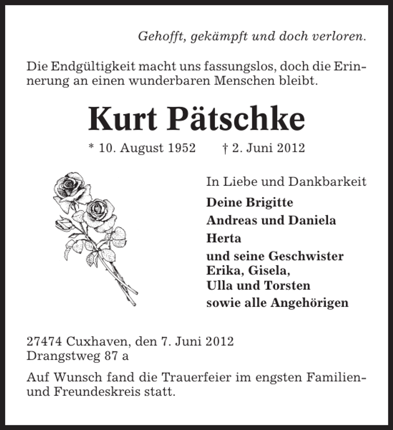 <p>Gehofft, gekämpft und doch verloren.<br />Die Endgültigkeit macht uns fassungslos, doch die Erinnerung an einen wunderbaren Menschen bleibt.</p><p>Kurt Pätschke<br />* 10. August 1952</p><p>† 2. Juni 2012<br />In Liebe und Dankbarkeit<br />Deine Brigitte<br />Andreas und Daniela<br />Herta<br />und seine Geschwister<br />Erika, Gisela,<br />Ulla und Torsten<br />sowie alle Angehörigen</p><p>27474 Cuxhaven, den 7. Juni 2012<br />Drangstweg 87 a<br />Auf Wunsch fand die Trauerfeier im engsten Familienund Freundeskreis statt.</p>