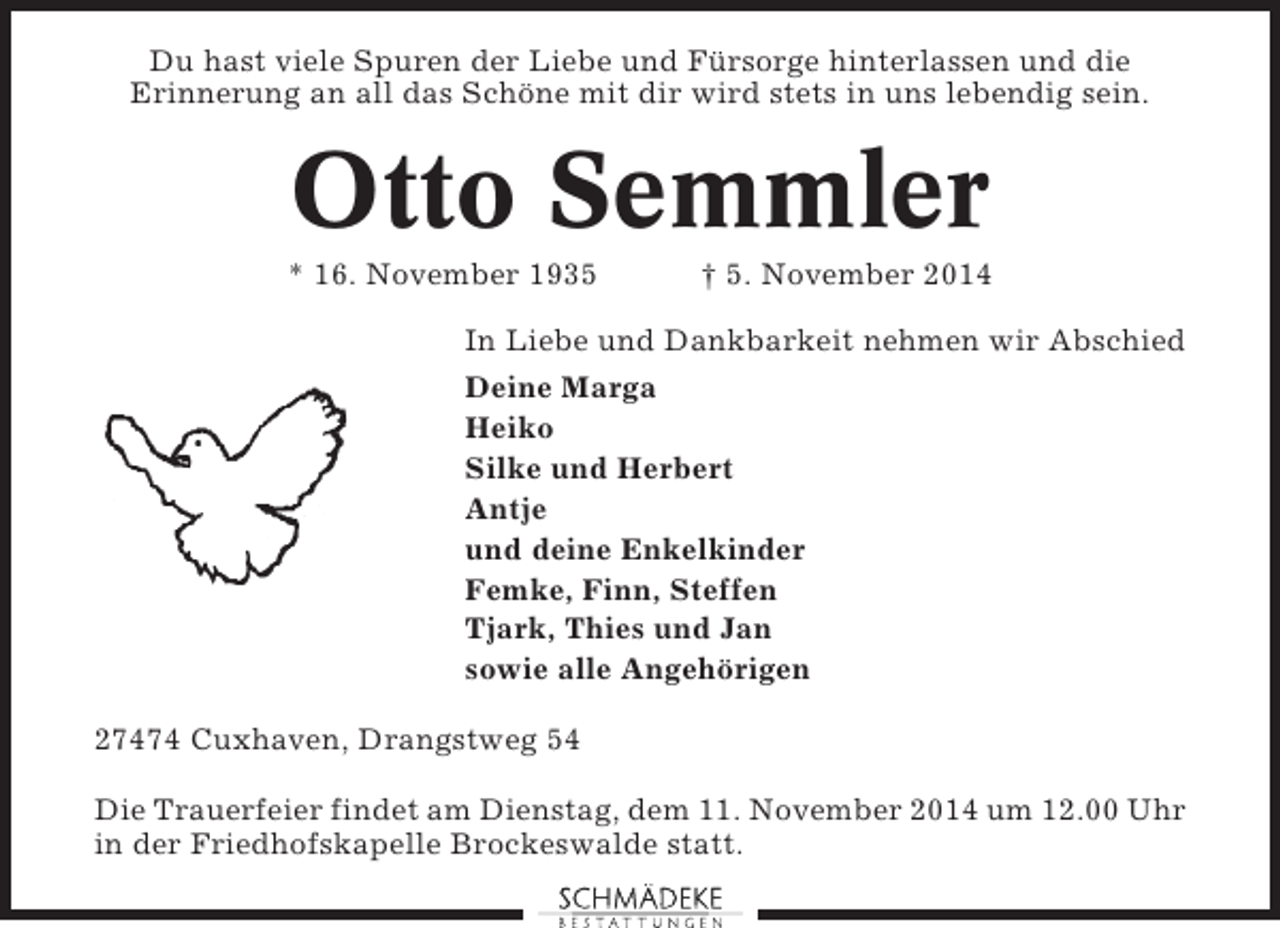 <p>Du hast viele Spuren der Liebe und Fürsorge hinterlassen und die<br />Erinnerung an all das Schöne mit dir wird stets in uns lebendig sein.</p><p>Otto Semmler<br />* 16. November 1935</p><p>† 5. November 2014</p><p>In Liebe und Dankbarkeit nehmen wir Abschied<br />Deine Marga<br />Heiko<br />Silke und Herbert<br />Antje<br />und deine Enkelkinder<br />Femke, Finn, Steffen<br />Tjark, Thies und Jan<br />sowie alle Angehörigen<br />27474 Cuxhaven, Drangstweg 54<br />Die Trauerfeier findet am Dienstag, dem 11. November 2014 um 12.00 Uhr<br />in der Friedhofskapelle Brockeswalde statt.</p>