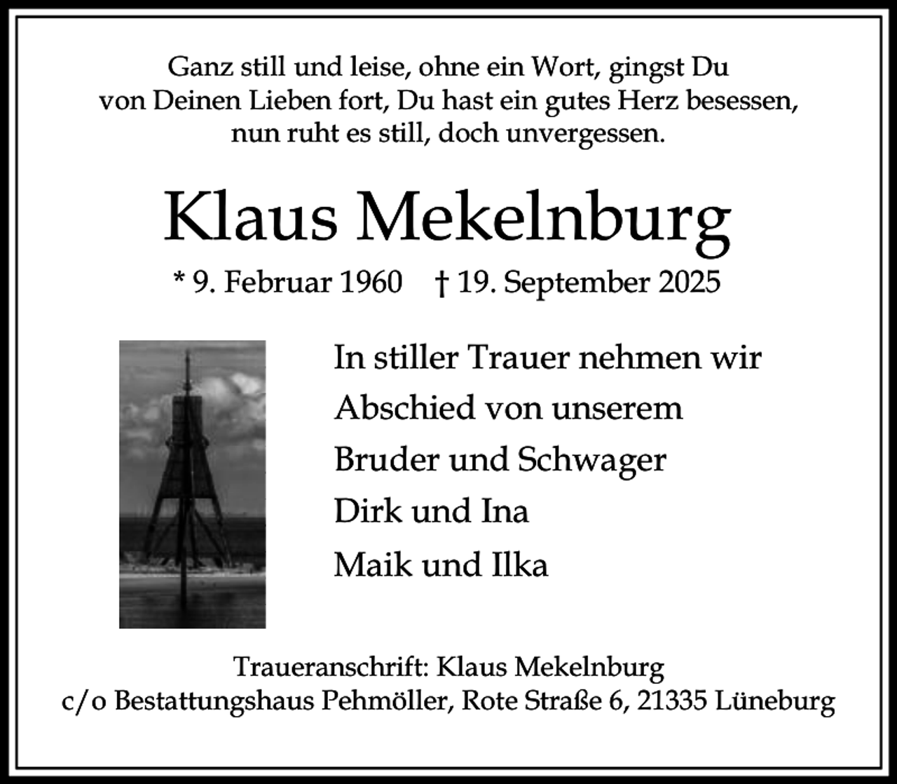 <p>Ganz still und leise, ohne ein Wort, gingst Du<br />von Deinen Lieben fort, Du hast ein gutes Herz besessen,<br />nun ruht es still, doch unvergessen.</p><p>Klaus Mekelnburg<br />* 9. Februar 1960</p><p>† 19. September 2025</p><p>In stiller Trauer nehmen wir<br />Abschied von unserem<br />Bruder und Schwager<br />Dirk und Ina<br />Maik und Ilka<br />Traueranschrift: Klaus Mekelnburg<br />c/o Bestattungshaus Pehmöller, Rote Straße 6, 21335 Lüneburg</p>