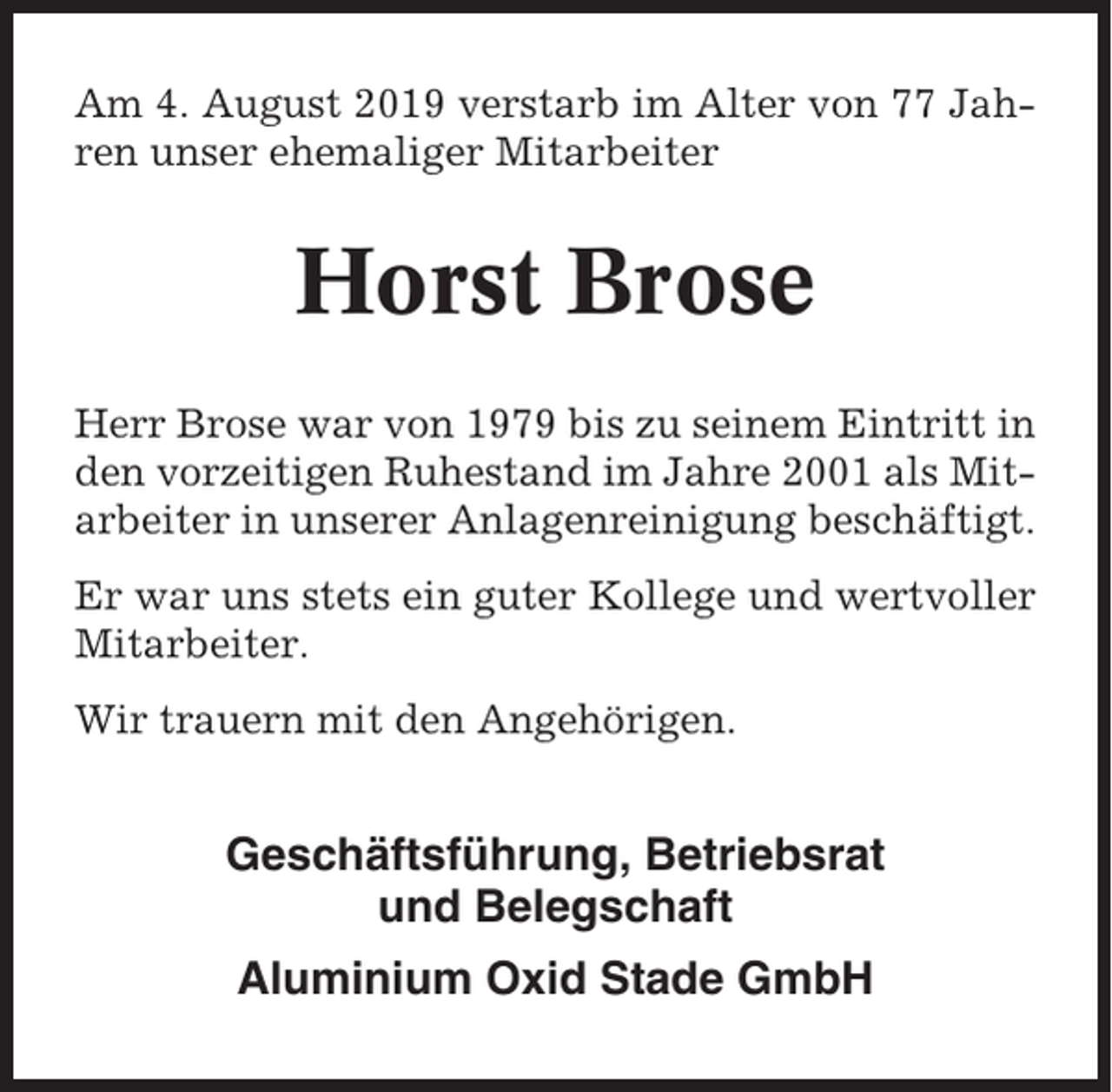 <p>Am 4. August 2019 verstarb im Alter von 77 Jahren unser ehemaliger Mitarbeiter</p><p>Horst Brose<br />Herr Brose war von 1979 bis zu seinem Eintritt in<br />den vorzeitigen Ruhestand im Jahre 2001 als Mitarbeiter in unserer Anlagenreinigung beschäftigt.<br />Er war uns stets ein guter Kollege und wertvoller<br />Mitarbeiter.<br />Wir trauern mit den Angehörigen.</p><p>Geschäftsführung, Betriebsrat<br />und Belegschaft<br />Aluminium Oxid Stade GmbH</p>