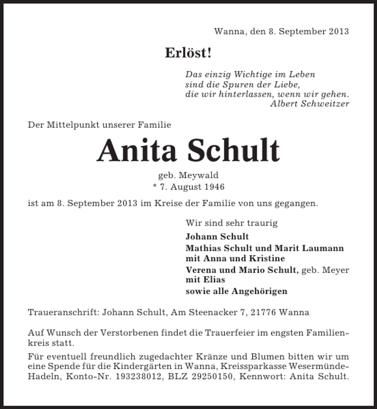 <p>Wanna, den 8. September 2013</p>
<p>Erlöst!<br />Das einzig Wichtige im Leben<br />sind die Spuren der Liebe,<br />die wir hinterlassen, wenn wir gehen.<br />Albert Schweitzer<br />Der Mittelpunkt unserer Familie</p>
<p>Anita Schult<br />geb. Meywald<br />* 7. August 1946<br />ist am 8. September 2013 im Kreise der Familie von uns gegangen.<br />Wir sind sehr traurig<br />Johann Schult<br />Mathias Schult und Marit Laumann<br />mit Anna und Kristine<br />Verena und Mario Schult, geb. Meyer<br />mit Elias<br />sowie alle Angehörigen<br />Traueranschrift: Johann Schult, Am Steenacker 7, 21776 Wanna<br />Auf Wunsch der Verstorbenen findet die Trauerfeier im engsten Familienkreis statt.<br />Für eventuell freundlich zugedachter Kränze und Blumen bitten wir um<br />eine Spende für die Kindergärten in Wanna, Kreissparkasse WesermündeHadeln, Konto-Nr. 193238012, BLZ 29250150, Kennwort: Anita Schult.</p>