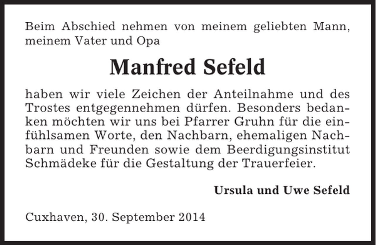 <p>Beim Abschied nehmen von meinem geliebten Mann,<br />meinem Vater und Opa</p><p>Manfred Sefeld<br />haben wir viele Zeichen der Anteilnahme und des<br />Trostes entgegennehmen dürfen. Besonders bedanken möchten wir uns bei Pfarrer Gruhn für die einfühlsamen Worte, den Nachbarn, ehemaligen Nachbarn und Freunden sowie dem Beerdigungsinstitut<br />Schmädeke für die Gestaltung der Trauerfeier.<br />Ursula und Uwe Sefeld<br />Cuxhaven, 30. September 2014</p>