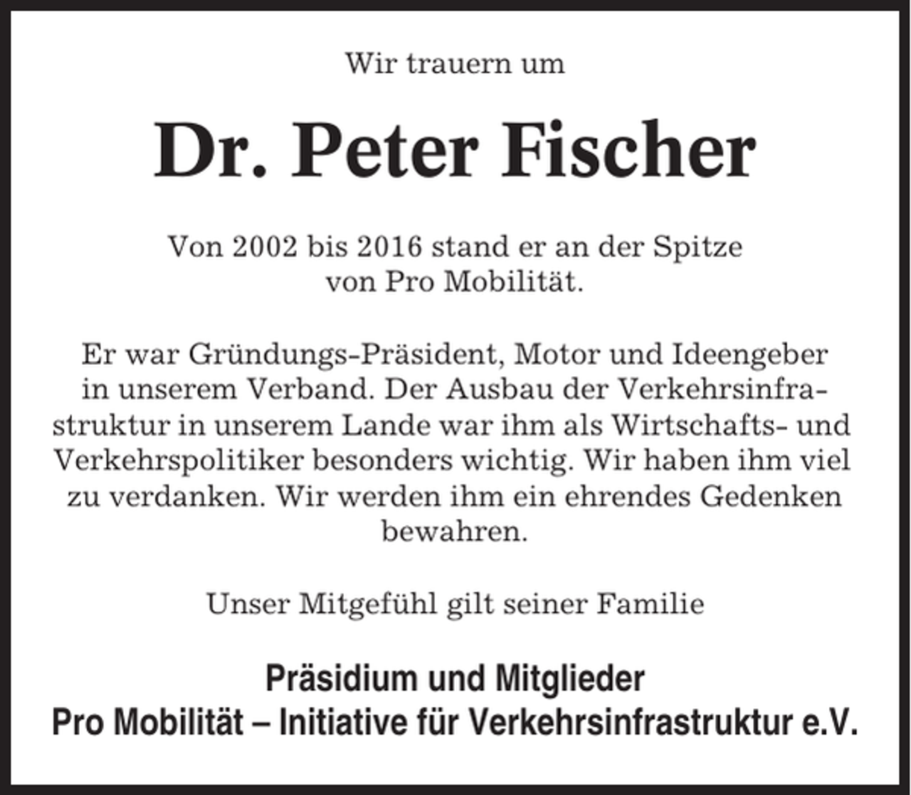 <p>Wir trauern um</p><p>Dr. Peter Fischer<br />Von 2002 bis 2016 stand er an der Spitze<br />von Pro Mobilität.<br />Er war Gründungs-Präsident, Motor und Ideengeber<br />in unserem Verband. Der Ausbau der Verkehrsinfrastruktur in unserem Lande war ihm als Wirtschafts- und<br />Verkehrspolitiker besonders wichtig. Wir haben ihm viel<br />zu verdanken. Wir werden ihm ein ehrendes Gedenken<br />bewahren.<br />Unser Mitgefühl gilt seiner Familie</p><p>Präsidium und Mitglieder<br />Pro Mobilität – Initiative für Verkehrsinfrastruktur e.V.</p>