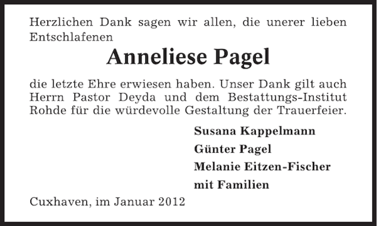 <p>Herzlichen Dank sagen wir allen, die unerer lieben<br />Entschlafenen</p><p>Anneliese Pagel<br />die letzte Ehre erwiesen haben. Unser Dank gilt auch<br />Herrn Pastor Deyda und dem Bestattungs-Institut<br />Rohde für die würdevolle Gestaltung der Trauerfeier.<br />Susana Kappelmann<br />Günter Pagel<br />Melanie Eitzen-Fischer<br />mit Familien<br />Cuxhaven, im Januar 2012</p>