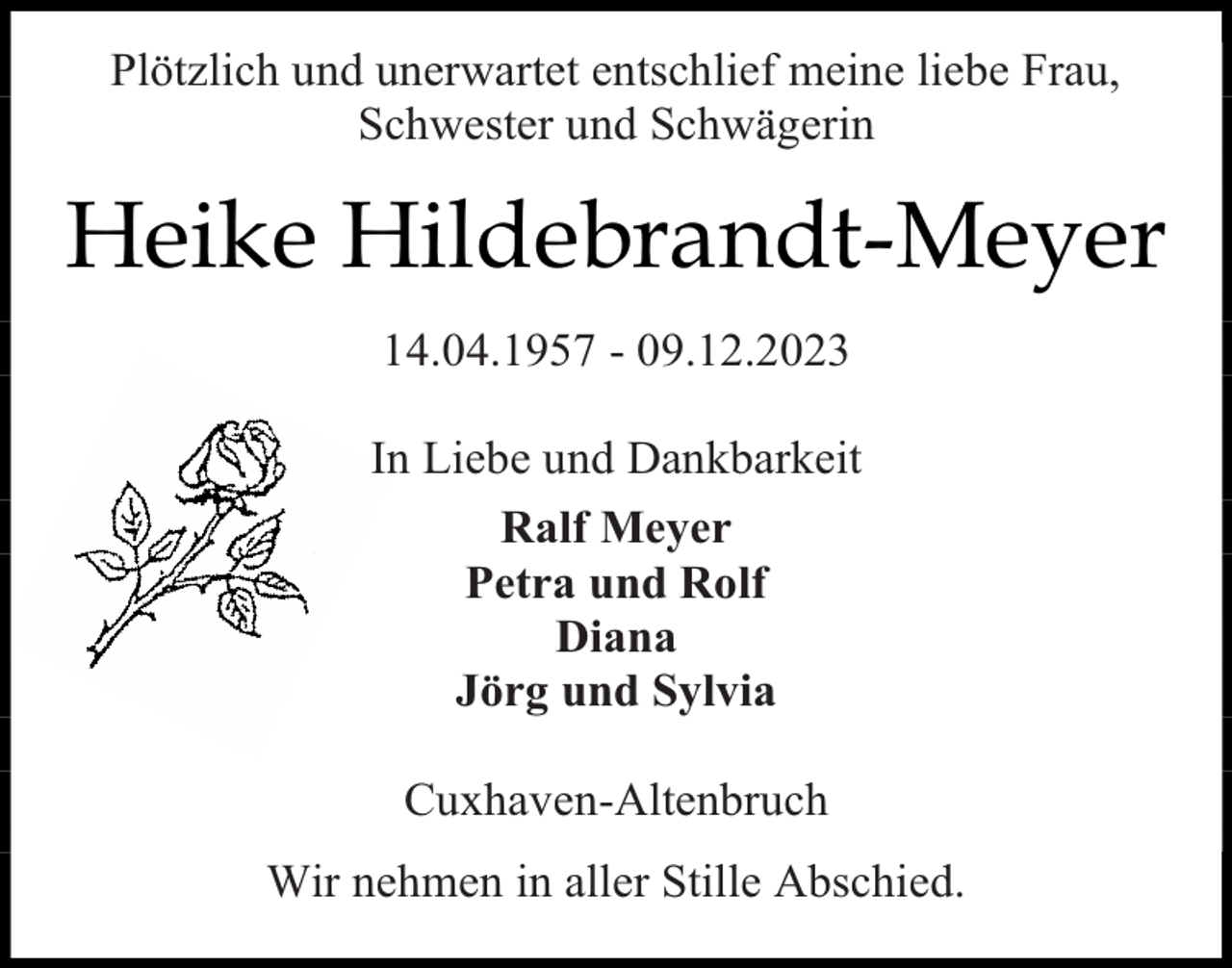 <p>Plötzlich und unerwartet entschlief meine liebe Frau,<br />Schwester und Schwägerin</p><p>Heike Hildebrandt-Meyer<br />14.04.1957 - 09.12.2023<br />In Liebe und Dankbarkeit<br />Ralf Meyer<br />Petra und Rolf<br />Diana<br />Jörg und Sylvia<br />Cuxhaven-Altenbruch<br />Wir nehmen in aller Stille Abschied.</p>