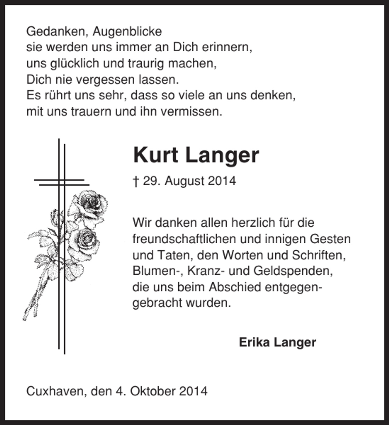 <p>Gedanken, Augenblicke<br />sie werden uns immer an Dich erinnern,<br />uns glücklich und traurig machen,<br />Dich nie vergessen lassen.<br />Es rührt uns sehr, dass so viele an uns denken,<br />mit uns trauern und ihn vermissen.</p><p>Kurt Langer<br />† 29. August 2014<br />Wir danken allen herzlich für die<br />freundschaftlichen und innigen Gesten<br />und Taten, den Worten und Schriften,<br />Blumen-, Kranz- und Geldspenden,<br />die uns beim Abschied entgegengebracht wurden.<br />Erika Langer</p><p>Cuxhaven, den 4. Oktober 2014</p>