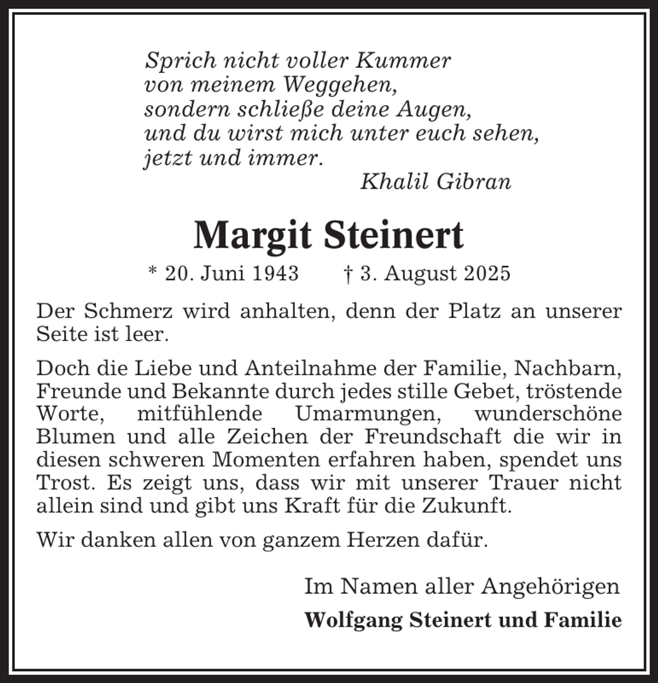 <p>Sprich nicht voller Kummer<br />von meinem Weggehen,<br />sondern schließe deine Augen,<br />und du wirst mich unter euch sehen,<br />jetzt und immer.<br />Khalil Gibran</p><p>Margit Steinert<br />* 20. Juni 1943</p><p>† 3. August 2025</p><p>Der Schmerz wird anhalten, denn der Platz an unserer<br />Seite ist leer.<br />Doch die Liebe und Anteilnahme der Familie, Nachbarn,<br />Freunde und Bekannte durch jedes stille Gebet, tröstende<br />Worte, mitfühlende Umarmungen, wunderschöne<br />Blumen und alle Zeichen der Freundschaft die wir in<br />diesen schweren Momenten erfahren haben, spendet uns<br />Trost. Es zeigt uns, dass wir mit unserer Trauer nicht<br />allein sind und gibt uns Kraft für die Zukunft.<br />Wir danken allen von ganzem Herzen dafür.</p><p>Im Namen aller Angehörigen<br />Wolfgang Steinert und Familie</p>