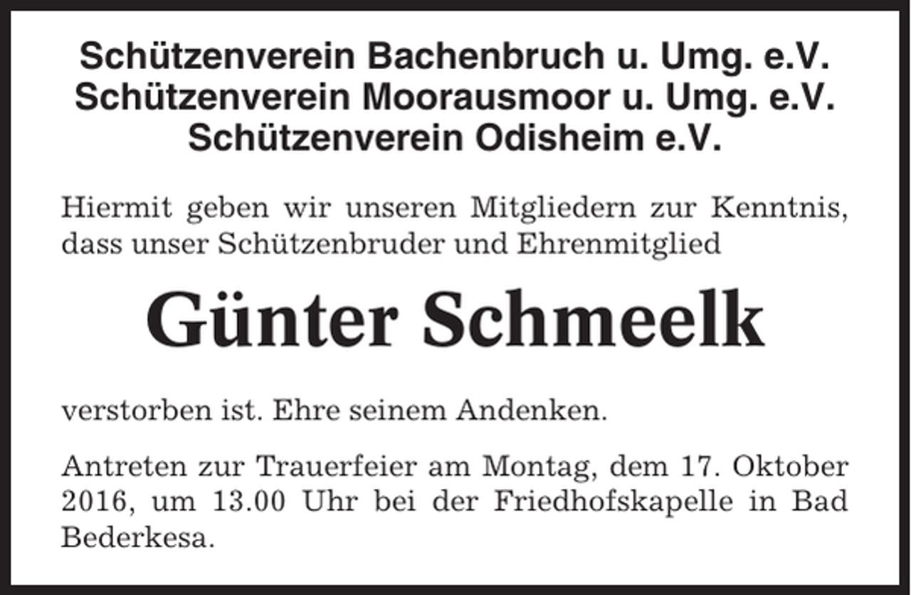 <p>Schützenverein Bachenbruch u. Umg. e.V.<br />Schützenverein Moorausmoor u. Umg. e.V.<br />Schützenverein Odisheim e.V.<br />Hiermit geben wir unseren Mitgliedern zur Kenntnis,<br />dass unser Schützenbruder und Ehrenmitglied</p><p>Günter Schmeelk<br />verstorben ist. Ehre seinem Andenken.<br />Antreten zur Trauerfeier am Montag, dem 17. Oktober<br />2016, um 13.00 Uhr bei der Friedhofskapelle in Bad<br />Bederkesa.</p>