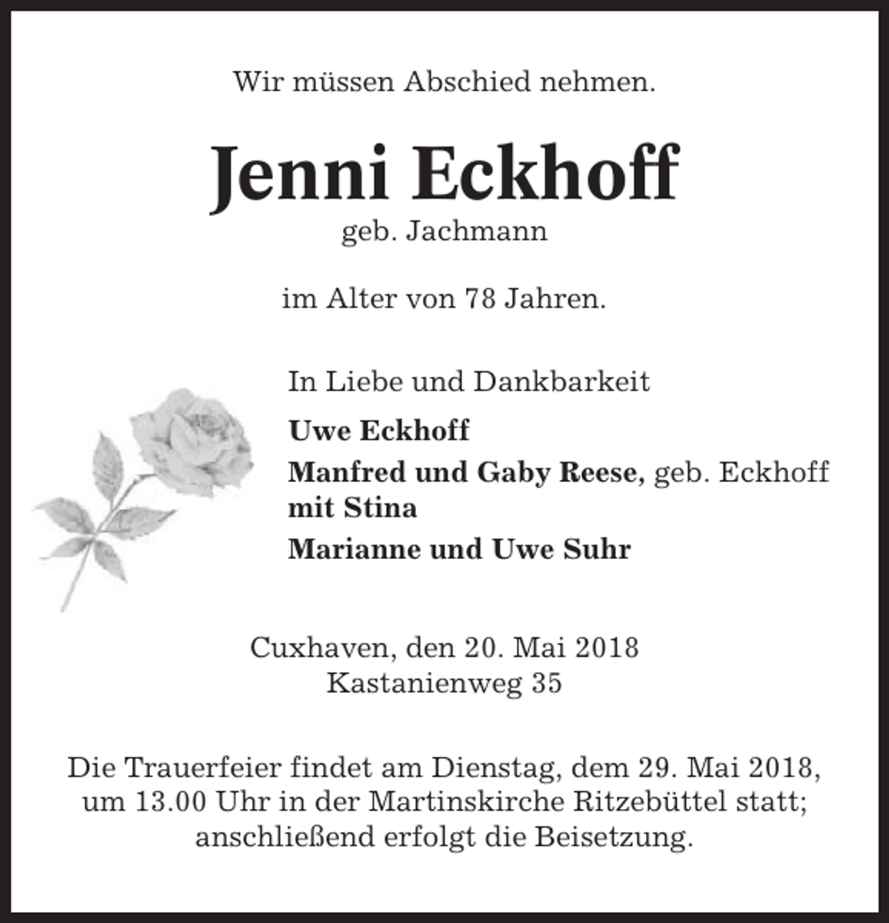 <p>Wir müssen Abschied nehmen.</p><p>Jenni Eckhoff<br />geb. Jachmann<br />im Alter von 78 Jahren.<br />In Liebe und Dankbarkeit<br />Uwe Eckhoff<br />Manfred und Gaby Reese, geb. Eckhoff<br />mit Stina<br />Marianne und Uwe Suhr<br />Cuxhaven, den 20. Mai 2018<br />Kastanienweg 35<br />Die Trauerfeier findet am Dienstag, dem 29. Mai 2018,<br />um 13.00 Uhr in der Martinskirche Ritzebüttel statt;<br />anschließend erfolgt die Beisetzung.</p>