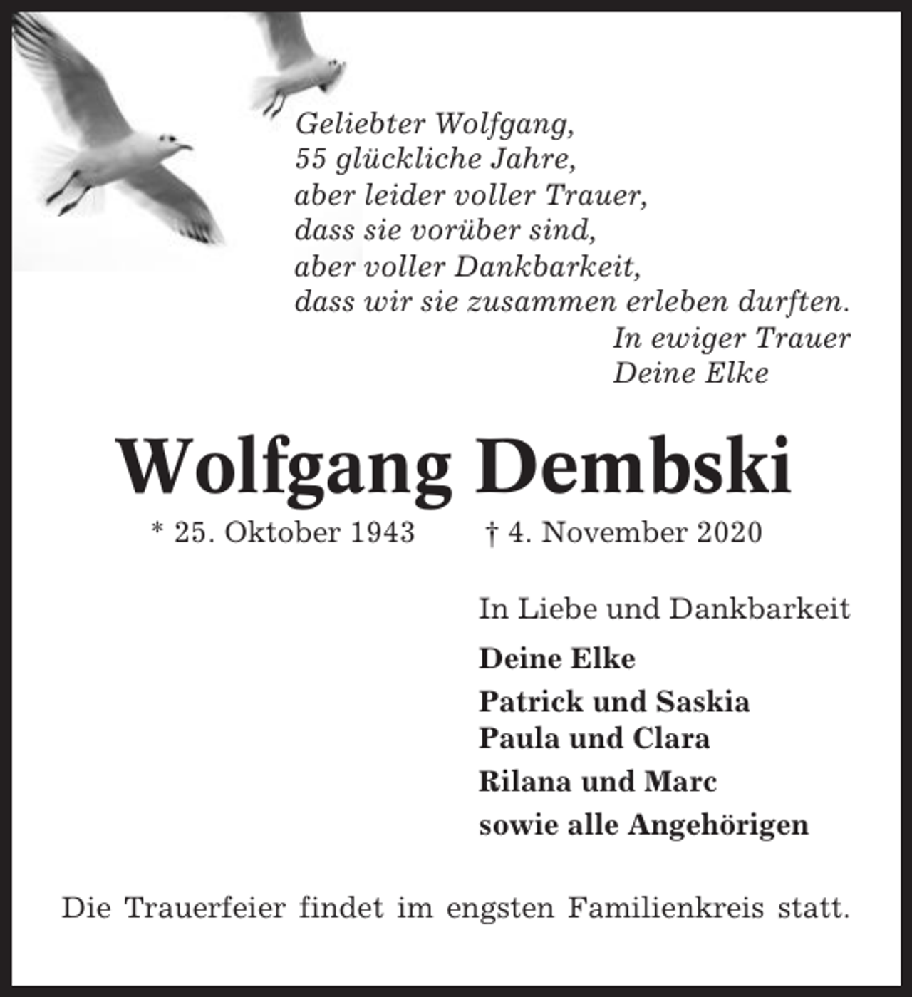 <p>Geliebter Wolfgang,<br />55 glückliche Jahre,<br />aber leider voller Trauer,<br />dass sie vorüber sind,<br />aber voller Dankbarkeit,<br />dass wir sie zusammen erleben durften.<br />In ewiger Trauer<br />Deine Elke</p><p>Wolfgang Dembski<br />* 25. Oktober 1943</p><p>† 4. November 2020<br />In Liebe und Dankbarkeit<br />Deine Elke<br />Patrick und Saskia<br />Paula und Clara<br />Rilana und Marc<br />sowie alle Angehörigen</p><p>Die Trauerfeier findet im engsten Familienkreis statt.</p>