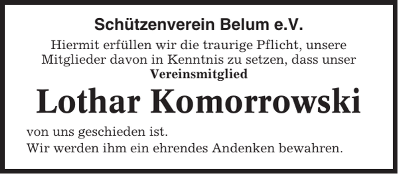 <p>Schützenverein Belum e.V.<br />Hiermit erfüllen wir die traurige Pflicht, unsere<br />Mitglieder davon in Kenntnis zu setzen, dass unser<br />Vereinsmitglied</p><p>Lothar Komorrowski<br />von uns geschieden ist.<br />Wir werden ihm ein ehrendes Andenken bewahren.</p>