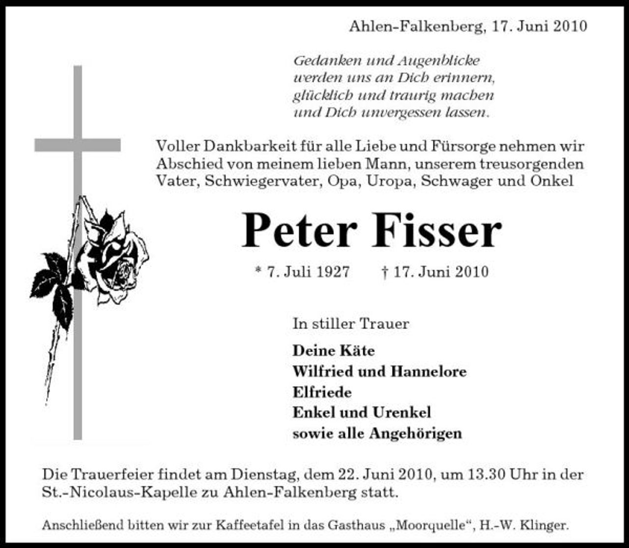 <p>Ahlen-Falkenberg, 17. Juni 2010 Gedanken und Augenblicke werden uns an Dich erinnern, glücklich und traurig machen und Dich unvergessen lassen. Voller Dankbarkeit für alle Liebe und Fürsorge nehmen wir Abschied von meinem lieben Mann, unserem treusorgenden Vater, Schwiegervater, Opa, Uropa, Schwager und Onkel</p><p>Peter Fisser<br />* 7. Juli 1927 † 17. Juni 2010 In stiller Trauer Deine Käte Wilfried und Hannelore Elfriede Enkel und Urenkel sowie alle Angehörigen Die Trauerfeier findet am Dienstag, dem 22. Juni 2010, um 13.30 Uhr in der St.-Nicolaus-Kapelle zu Ahlen-Falkenberg statt.<br />Anschließend bitten wir zur Kaffeetafel in das Gasthaus „Moorquelle“, H.-W. Klinger.</p>