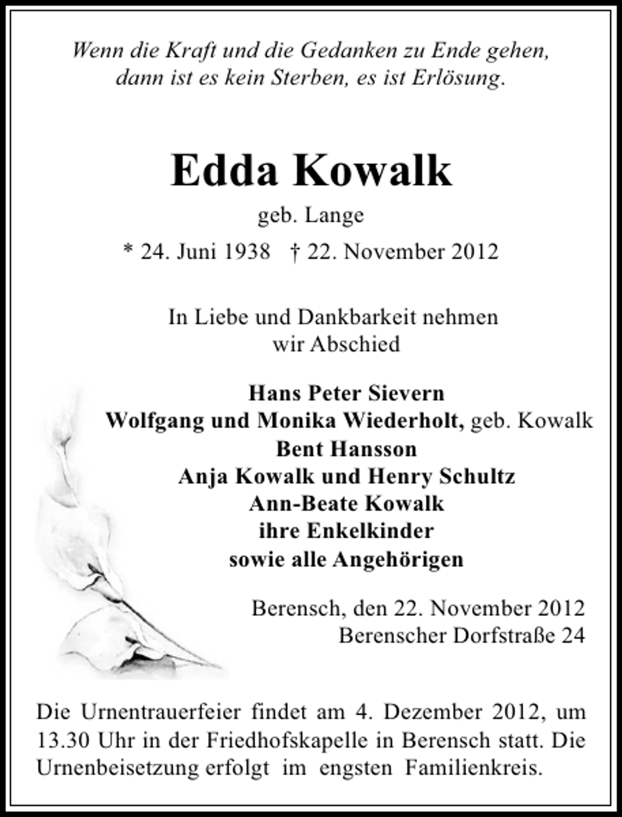 <p>Wenn die Kraft und die Gedanken zu Ende gehen,<br />dann ist es kein Sterben, es ist Erlösung.</p><p>Edda Kowalk<br />geb. Lange</p><p>* 24. Juni 1938 † 22. November 2012<br />In Liebe und Dankbarkeit nehmen<br />wir Abschied<br />Hans Peter Sievern<br />Wolfgang und Monika Wiederholt, geb. Kowalk<br />Bent Hansson<br />Anja Kowalk und Henry Schultz<br />Ann-Beate Kowalk<br />ihre Enkelkinder<br />sowie alle Angehörigen<br />Berensch, den 22. November 2012<br />Berenscher Dorfstraße 24<br />Die Urnentrauerfeier findet am 4. Dezember 2012, um<br />13.30 Uhr in der Friedhofskapelle in Berensch statt. Die<br />Urnenbeisetzung erfolgt im engsten Familienkreis.</p>