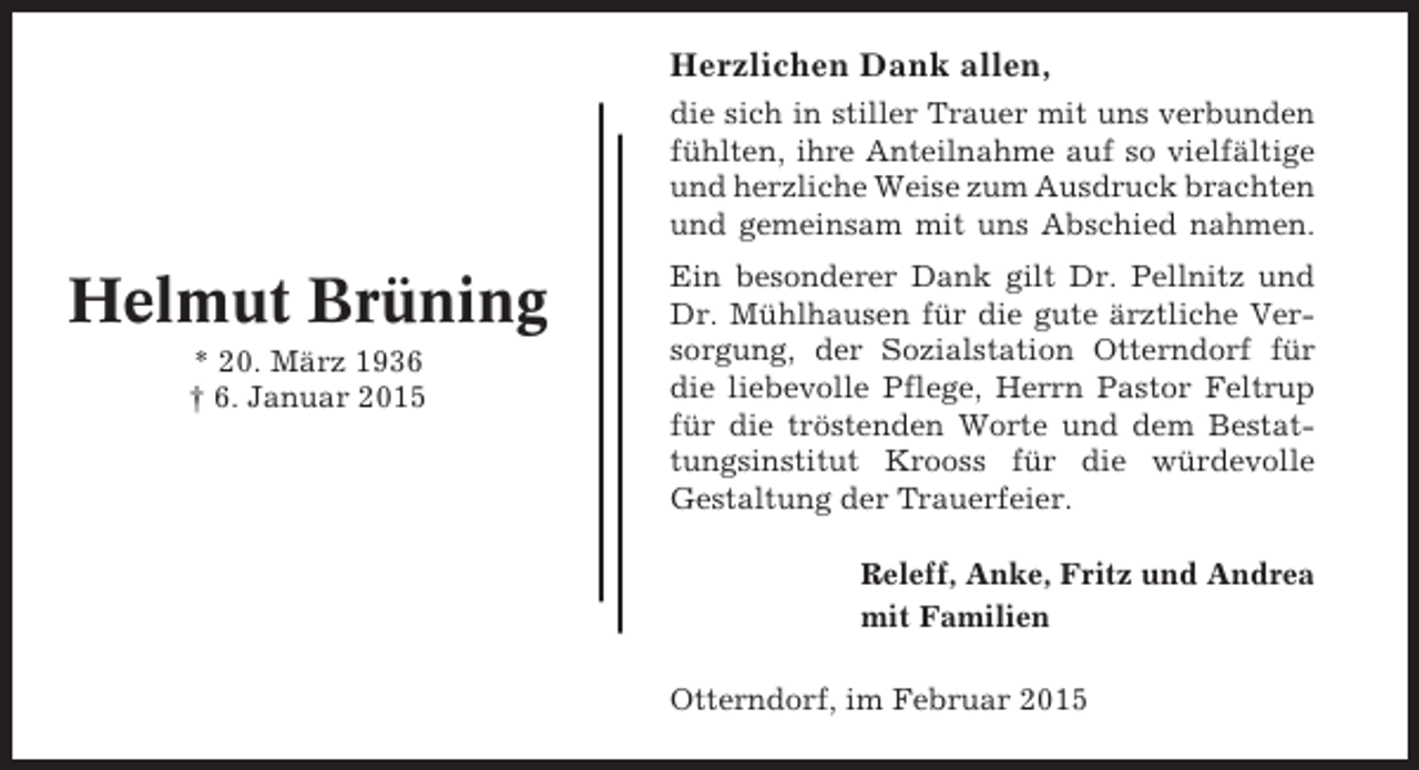 <p>Herzlichen Dank allen,<br />die sich in stiller Trauer mit uns verbunden<br />fühlten, ihre Anteilnahme auf so vielfältige<br />und herzliche Weise zum Ausdruck brachten<br />und gemeinsam mit uns Abschied nahmen.</p><p>Helmut Brüning<br />* 20. März 1936<br />† 6. Januar 2015</p><p>Ein besonderer Dank gilt Dr. Pellnitz und<br />Dr. Mühlhausen für die gute ärztliche Versorgung, der Sozialstation Otterndorf für<br />die liebevolle Pflege, Herrn Pastor Feltrup<br />für die tröstenden Worte und dem Bestattungsinstitut Krooss für die würdevolle<br />Gestaltung der Trauerfeier.<br />Releff, Anke, Fritz und Andrea<br />mit Familien<br />Otterndorf, im Februar 2015</p>