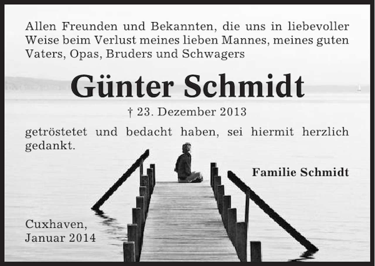 <p>Allen Freunden und Bekannten, die uns in liebevoller<br />Weise beim Verlust meines lieben Mannes, meines guten<br />Vaters, Opas, Bruders und Schwagers</p><p>Günter Schmidt<br />† 23. Dezember 2013<br />getröstetet und bedacht haben, sei hiermit herzlich<br />gedankt.<br />Familie Schmidt</p><p>Cuxhaven,<br />Januar 2014</p>