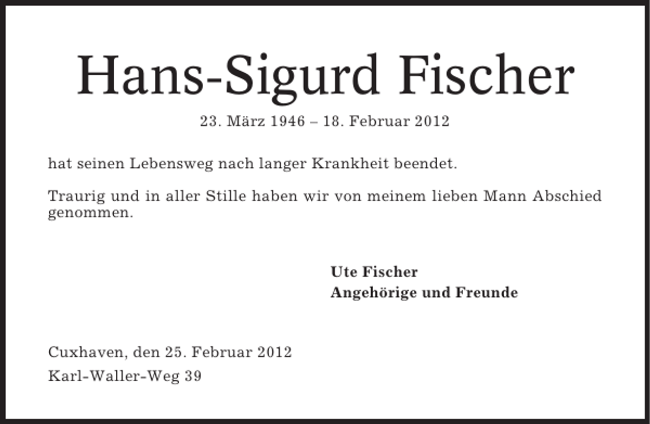 <p>Hans-Sigurd Fischer<br />23. März 1946 – 18. Februar 2012<br />hat seinen Lebensweg nach langer Krankheit beendet.<br />Traurig und in aller Stille haben wir von meinem lieben Mann Abschied<br />genommen.</p><p>Ute Fischer<br />Angehörige und Freunde</p><p>Cuxhaven, den 25. Februar 2012<br />Karl-Waller-Weg 39</p>