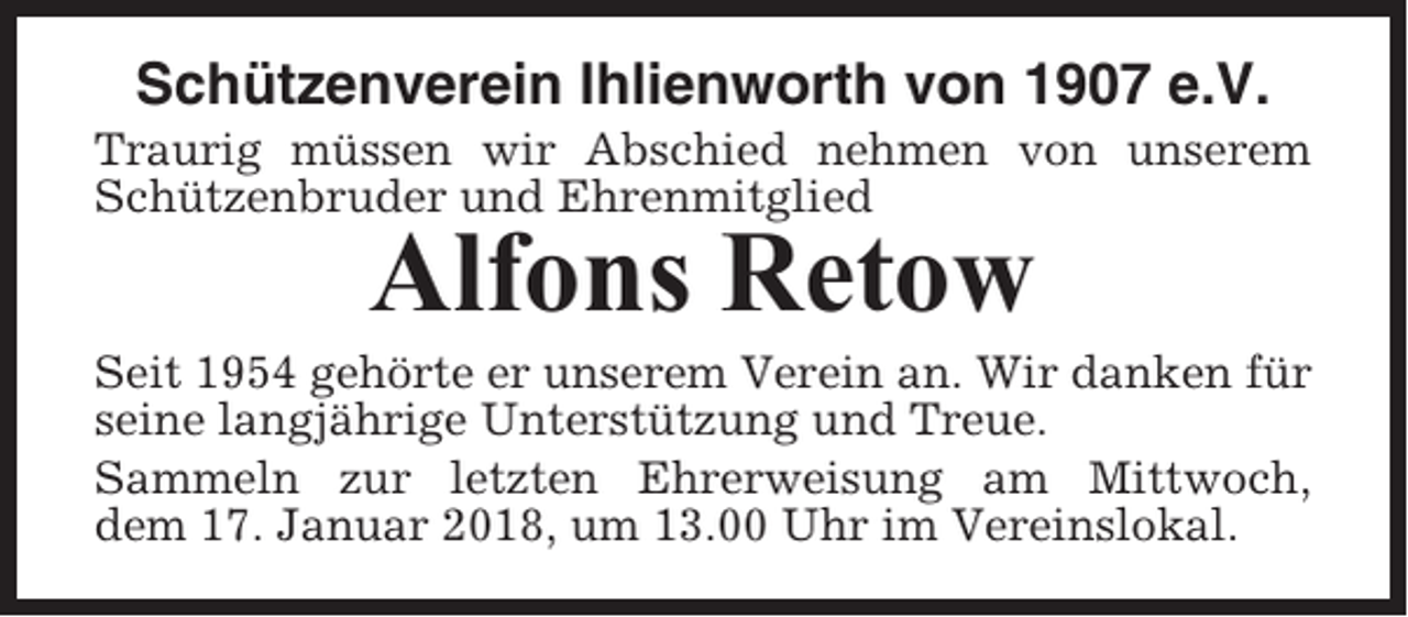 <p>Schützenverein Ihlienworth von 1907 e.V.<br />Traurig müssen wir Abschied nehmen von unserem<br />Schützenbruder und Ehrenmitglied</p><p>Alfons Retow<br />Seit 1954 gehörte er unserem Verein an. Wir danken für<br />seine langjährige Unterstützung und Treue.<br />Sammeln zur letzten Ehrerweisung am Mittwoch,<br />dem 17. Januar 2018, um 13.00 Uhr im Vereinslokal.</p>