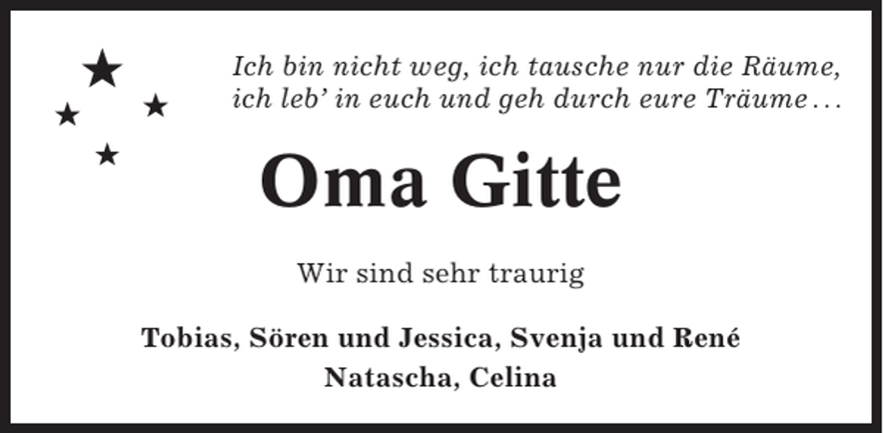 <p>★<br />★<br />★</p><p>★</p><p>Ich bin nicht weg, ich tausche nur die Räume,<br />ich leb’ in euch und geh durch eure Träume . . .</p><p>Oma Gitte<br />Wir sind sehr traurig<br />Tobias, Sören und Jessica, Svenja und René<br />Natascha, Celina</p>