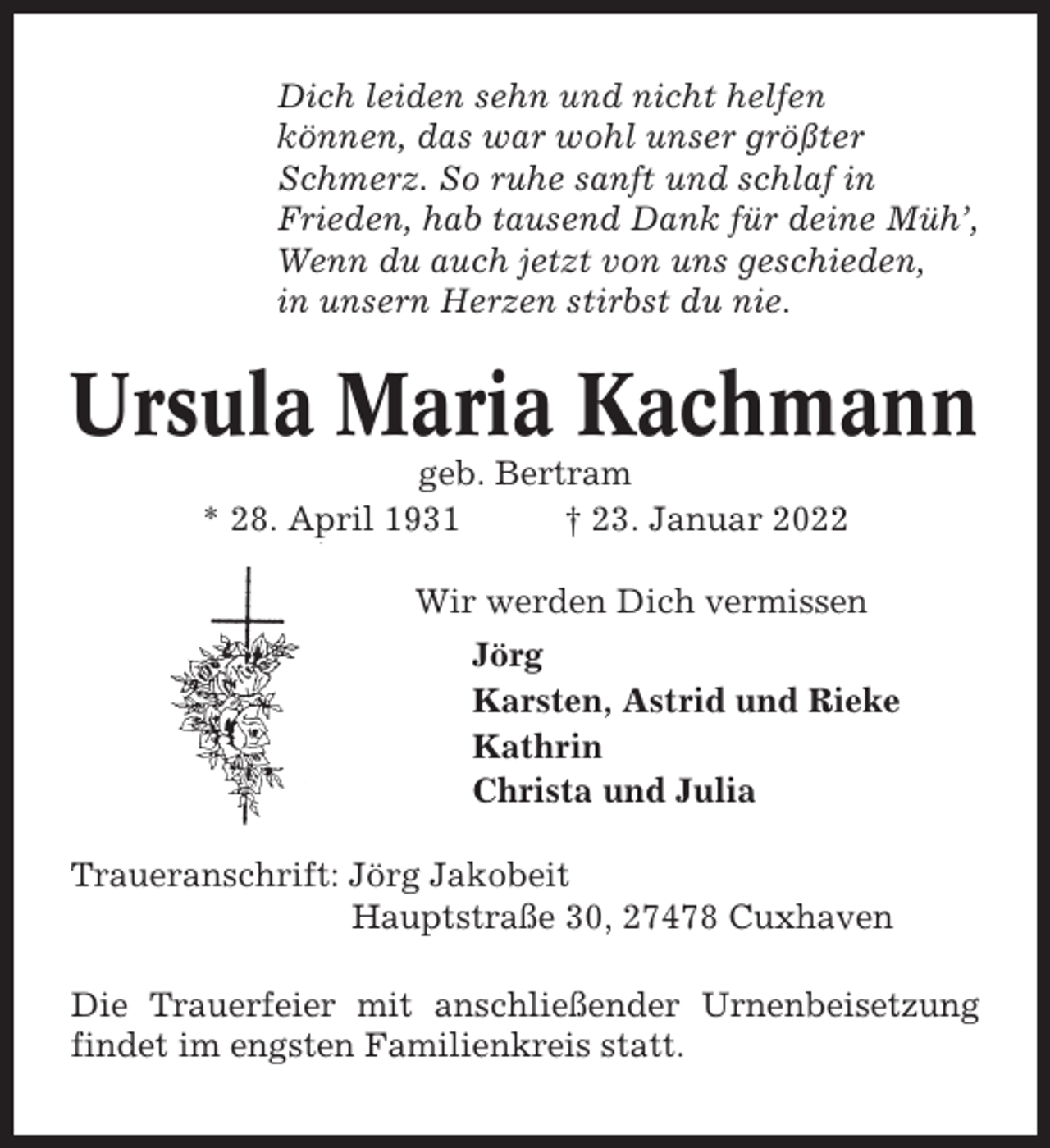 <p>Dich leiden sehn und nicht helfen<br />können, das war wohl unser größter<br />Schmerz. So ruhe sanft und schlaf in<br />Frieden, hab tausend Dank für deine Müh’,<br />Wenn du auch jetzt von uns geschieden,<br />in unsern Herzen stirbst du nie.</p><p>Ursula Maria Kachmann<br />geb. Bertram<br />* 28. April 1931<br />† 23. Januar 2022<br />Wir werden Dich vermissen<br />Jörg<br />Karsten, Astrid und Rieke<br />Kathrin<br />Christa und Julia<br />Traueranschrift: Jörg Jakobeit<br />Hauptstraße 30, 27478 Cuxhaven<br />Die Trauerfeier mit anschließender Urnenbeisetzung<br />findet im engsten Familienkreis statt.</p>