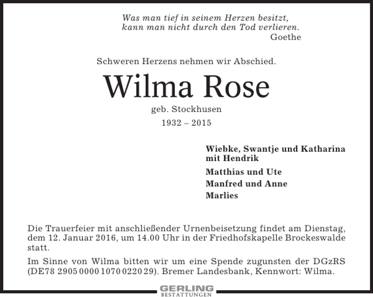 <p>Was man tief in seinem Herzen besitzt,<br />kann man nicht durch den Tod verlieren.<br />Goethe<br />Schweren Herzens nehmen wir Abschied.</p><p>Wilma Rose<br />geb. Stockhusen<br />1932 – 2015<br />Wiebke, Swantje und Katharina<br />mit Hendrik<br />Matthias und Ute<br />Manfred und Anne<br />Marlies</p><p>Die Trauerfeier mit anschließender Urnenbeisetzung findet am Dienstag,<br />dem 12. Januar 2016, um 14.00 Uhr in der Friedhofskapelle Brockeswalde<br />statt.<br />Im Sinne von Wilma bitten wir um eine Spende zugunsten der DGzRS<br />(DE78 2905 0000 107220 29). Bremer Landesbank, Kennwort: Wilma.<br />BESTATTUNGEN</p>