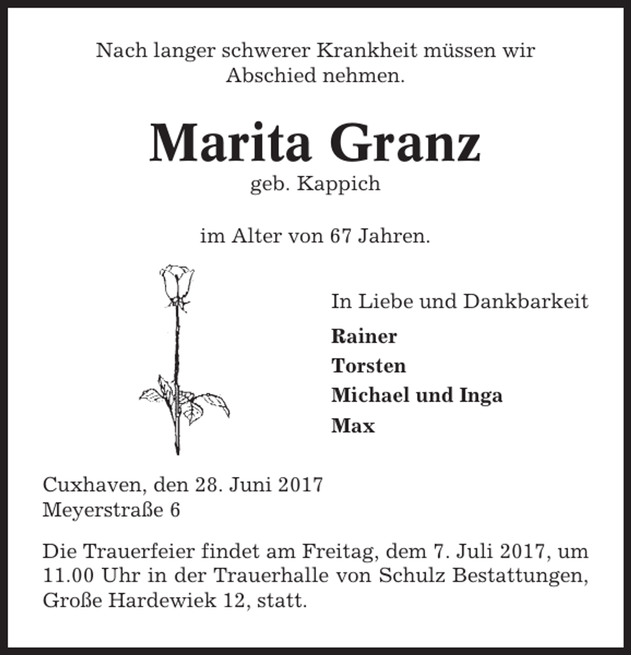 <p>Nach langer schwerer Krankheit müssen wir<br />Abschied nehmen.</p><p>Marita Granz<br />geb. Kappich<br />im Alter von 67 Jahren.<br />In Liebe und Dankbarkeit<br />Rainer<br />Torsten<br />Michael und Inga<br />Max<br />Cuxhaven, den 28. Juni 2017<br />Meyerstraße 6<br />Die Trauerfeier findet am Freitag, dem 7. Juli 2017, um<br />11.00 Uhr in der Trauerhalle von Schulz Bestattungen,<br />Große Hardewiek 12, statt.</p>