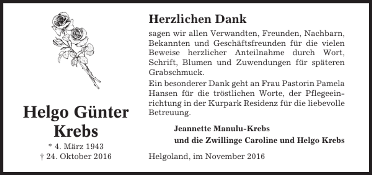 <p>Herzlichen Dank</p><p>Helgo Günter<br />Krebs<br />* 4. März 1943<br />† 24. Oktober 2016</p><p>sagen wir allen Verwandten, Freunden, Nachbarn,<br />Bekannten und Geschäftsfreunden für die vielen<br />Beweise herzlicher Anteilnahme durch Wort,<br />Schrift, Blumen und Zuwendungen für späteren<br />Grabschmuck.<br />Ein besonderer Dank geht an Frau Pastorin Pamela<br />Hansen für die tröstlichen Worte, der Pflegeeinrichtung in der Kurpark Residenz für die liebevolle<br />Betreuung.<br />Jeannette Manulu-Krebs<br />und die Zwillinge Caroline und Helgo Krebs<br />Helgoland, im November 2016</p>
