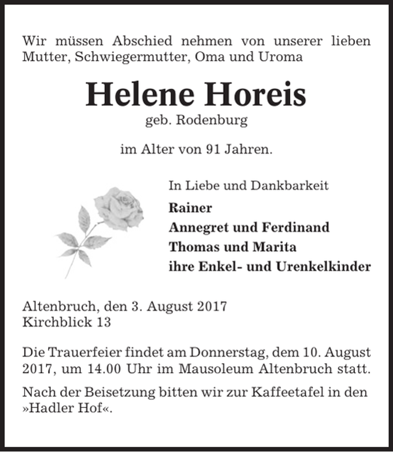 <p>Wir müssen Abschied nehmen von unserer lieben<br />Mutter, Schwiegermutter, Oma und Uroma</p><p>Helene Horeis<br />geb. Rodenburg<br />im Alter von 91 Jahren.<br />In Liebe und Dankbarkeit</p><p>Rainer<br />Annegret und Ferdinand<br />Thomas und Marita<br />ihre Enkel- und Urenkelkinder<br />Altenbruch, den 3. August 2017<br />Kirchblick 13<br />Die Trauerfeier findet am Donnerstag, dem 10. August<br />2017, um 14.00 Uhr im Mausoleum Altenbruch statt.<br />Nach der Beisetzung bitten wir zur Kaffeetafel in den<br />»Hadler Hof«.</p>