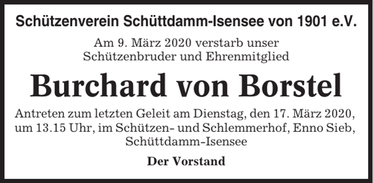 <p>Schützenverein Schüttdamm-Isensee von 1901 e.V.<br />Am 9. März 2020 verstarb unser<br />Schützenbruder und Ehrenmitglied</p><p>Burchard von Borstel<br />Antreten zum letzten Geleit am Dienstag, den 17. März 2020,<br />um 13.15 Uhr, im Schützen- und Schlemmerhof, Enno Sieb,<br />Schüttdamm-Isensee<br />Der Vorstand</p>